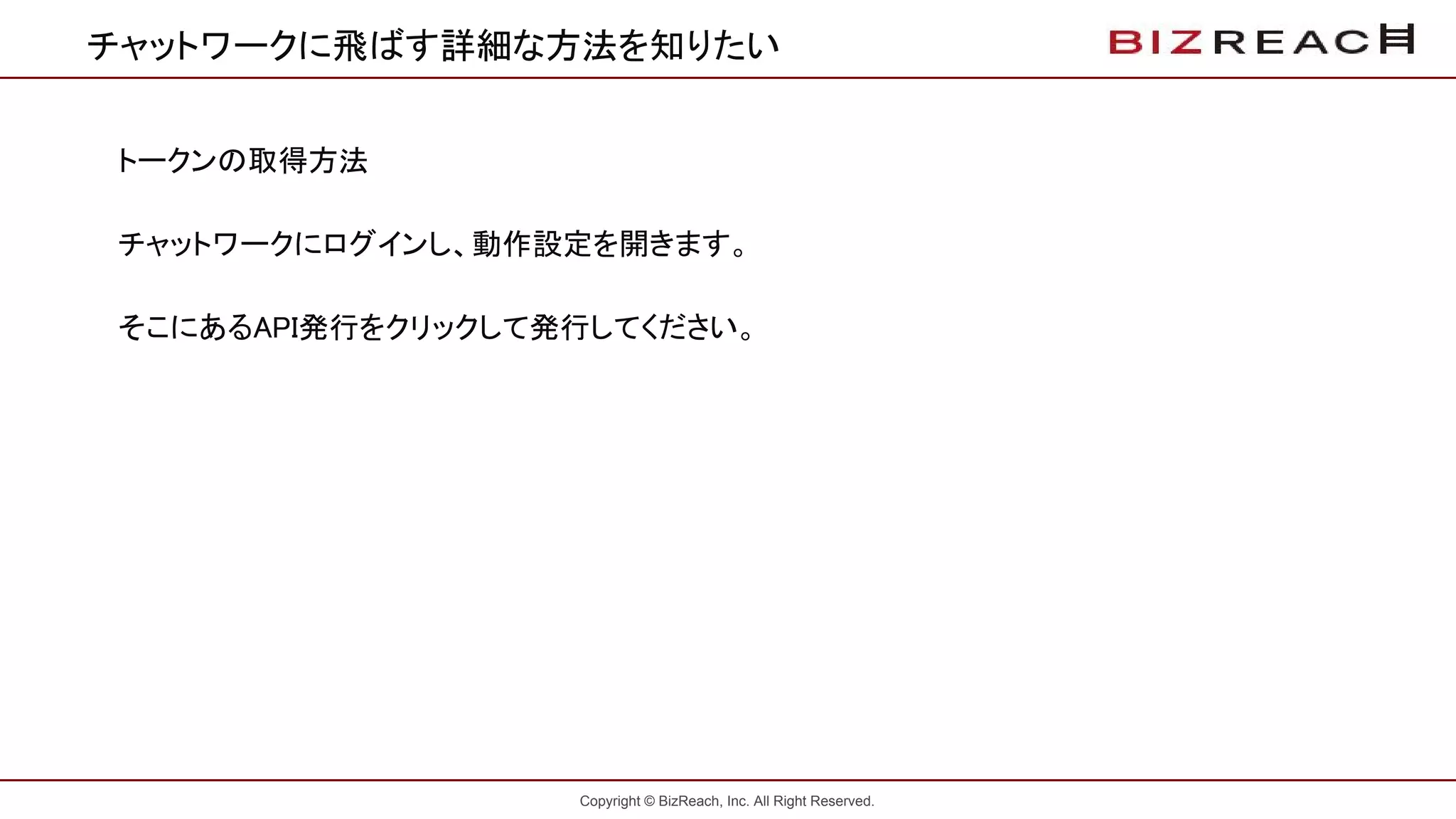 Copyright © BizReach, Inc. All Right Reserved.
チャットワークに飛ばす詳細な方法を知りたい
トークンの取得方法
チャットワークにログインし、動作設定を開きます。
そこにあるAPI発行をクリックして発行してください。
 