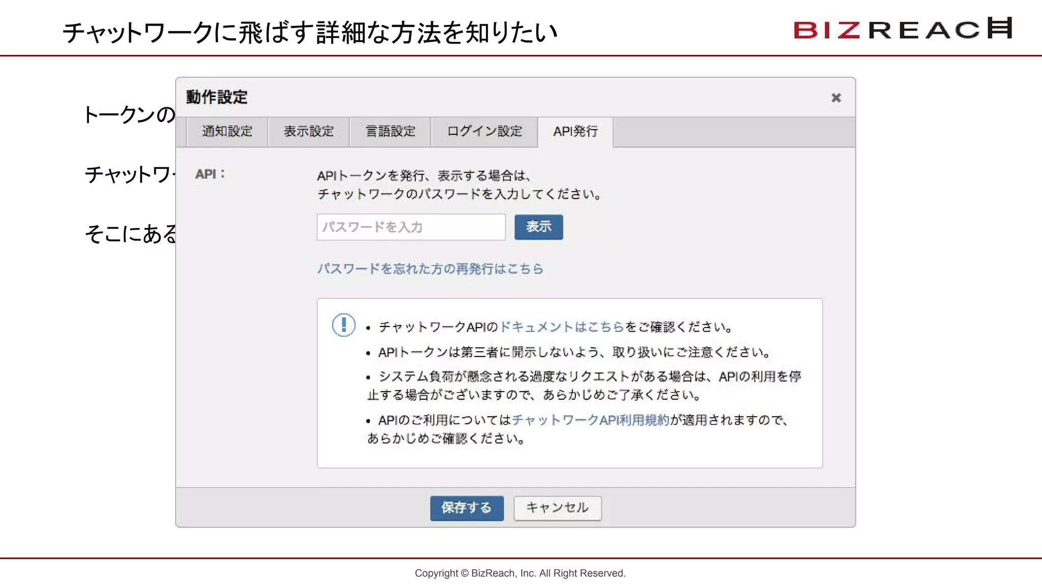 Copyright © BizReach, Inc. All Right Reserved.
チャットワークに飛ばす詳細な方法を知りたい
トークンの取得方法
チャットワークにログインし、動作設定を開きます。
そこにあるAPI発行をクリックして発行してください。
 