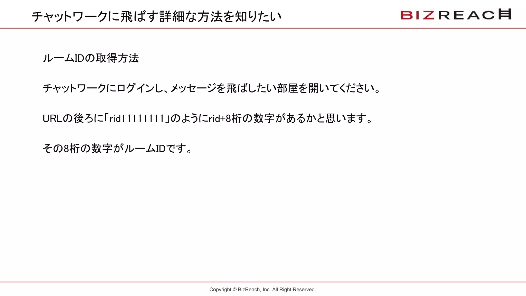 Copyright © BizReach, Inc. All Right Reserved.
チャットワークに飛ばす詳細な方法を知りたい
ルームIDの取得方法
チャットワークにログインし、メッセージを飛ばしたい部屋を開いてください。
URLの後ろに「rid11111111」のようにrid+8桁の数字があるかと思います。
その8桁の数字がルームIDです。
 