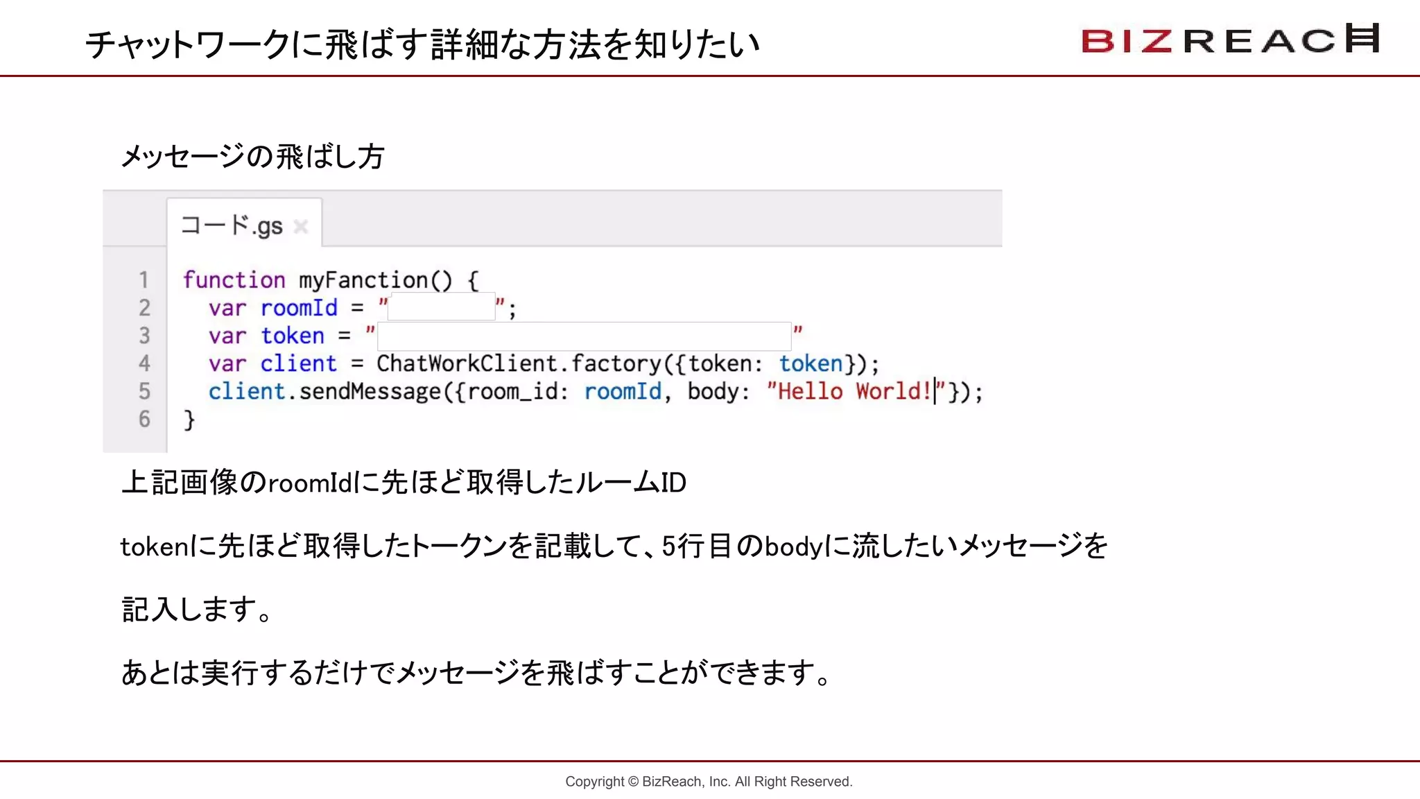 Copyright © BizReach, Inc. All Right Reserved.
チャットワークに飛ばす詳細な方法を知りたい
メッセージの飛ばし方
上記画像のroomIdに先ほど取得したルームID
tokenに先ほど取得したトークンを記載して、5行目のbodyに流したいメッセージを
記入します。
あとは実行するだけでメッセージを飛ばすことができます。
 