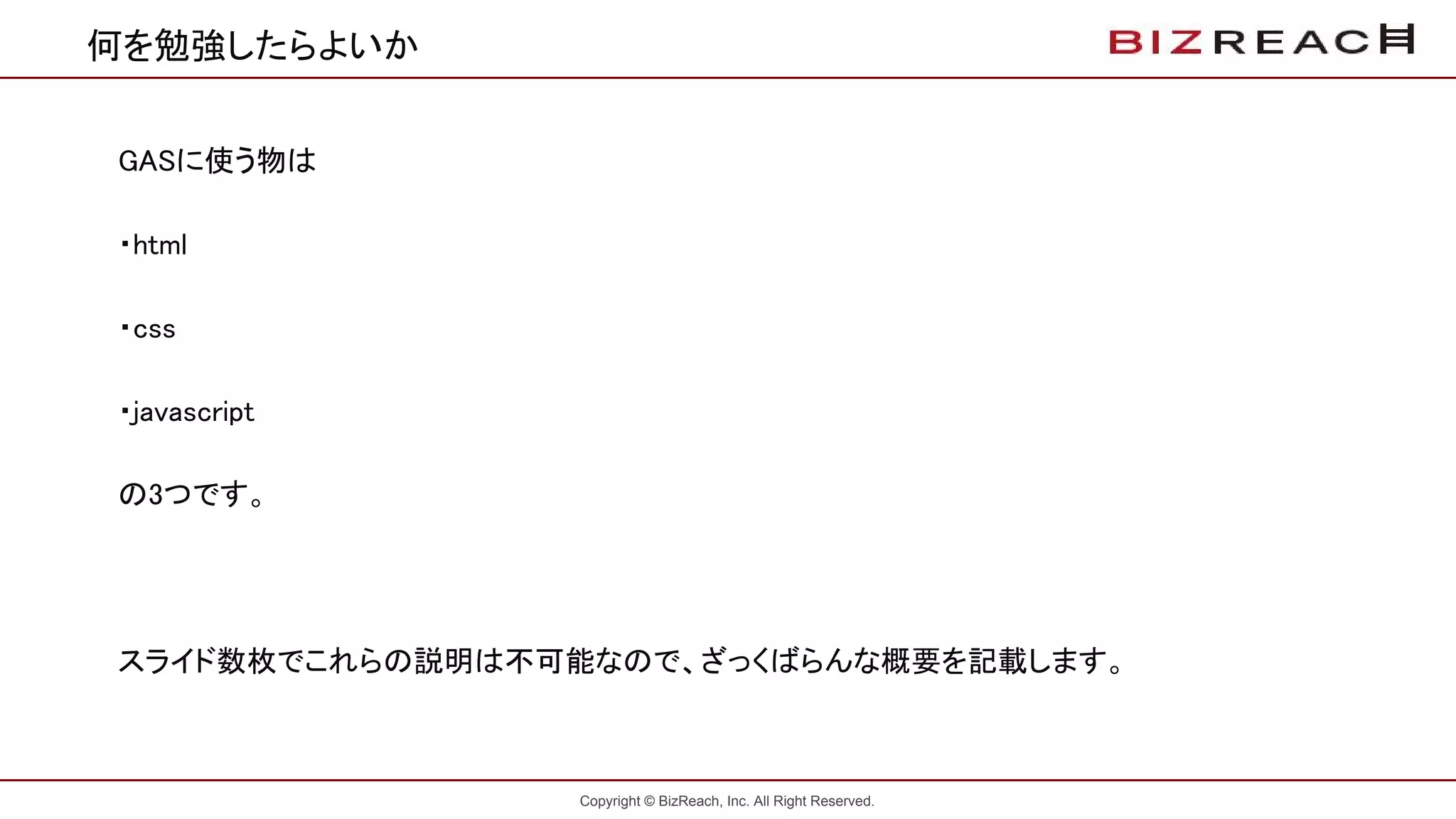Copyright © BizReach, Inc. All Right Reserved.
何を勉強したらよいか
GASに使う物は
・html
・css
・javascript
の3つです。
スライド数枚でこれらの説明は不可能なので、ざっくばらんな概要を記載します。
 