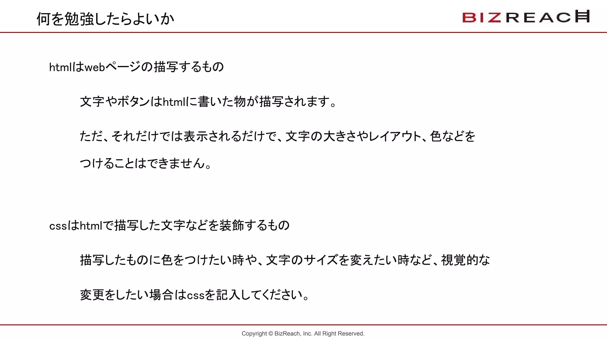 Copyright © BizReach, Inc. All Right Reserved.
何を勉強したらよいか
htmlはwebページの描写するもの
文字やボタンはhtmlに書いた物が描写されます。
ただ、それだけでは表示されるだけで、文字の大きさやレイアウト、色などを
つけることはできません。
cssはhtmlで描写した文字などを装飾するもの
描写したものに色をつけたい時や、文字のサイズを変えたい時など、視覚的な
変更をしたい場合はcssを記入してください。
 