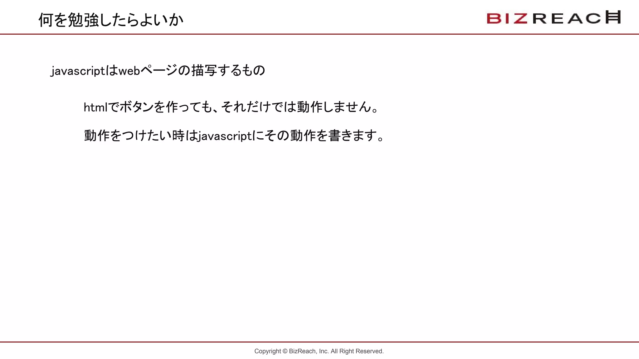 Copyright © BizReach, Inc. All Right Reserved.
何を勉強したらよいか
javascriptはwebページの描写するもの
htmlでボタンを作っても、それだけでは動作しません。
動作をつけたい時はjavascriptにその動作を書きます。
 