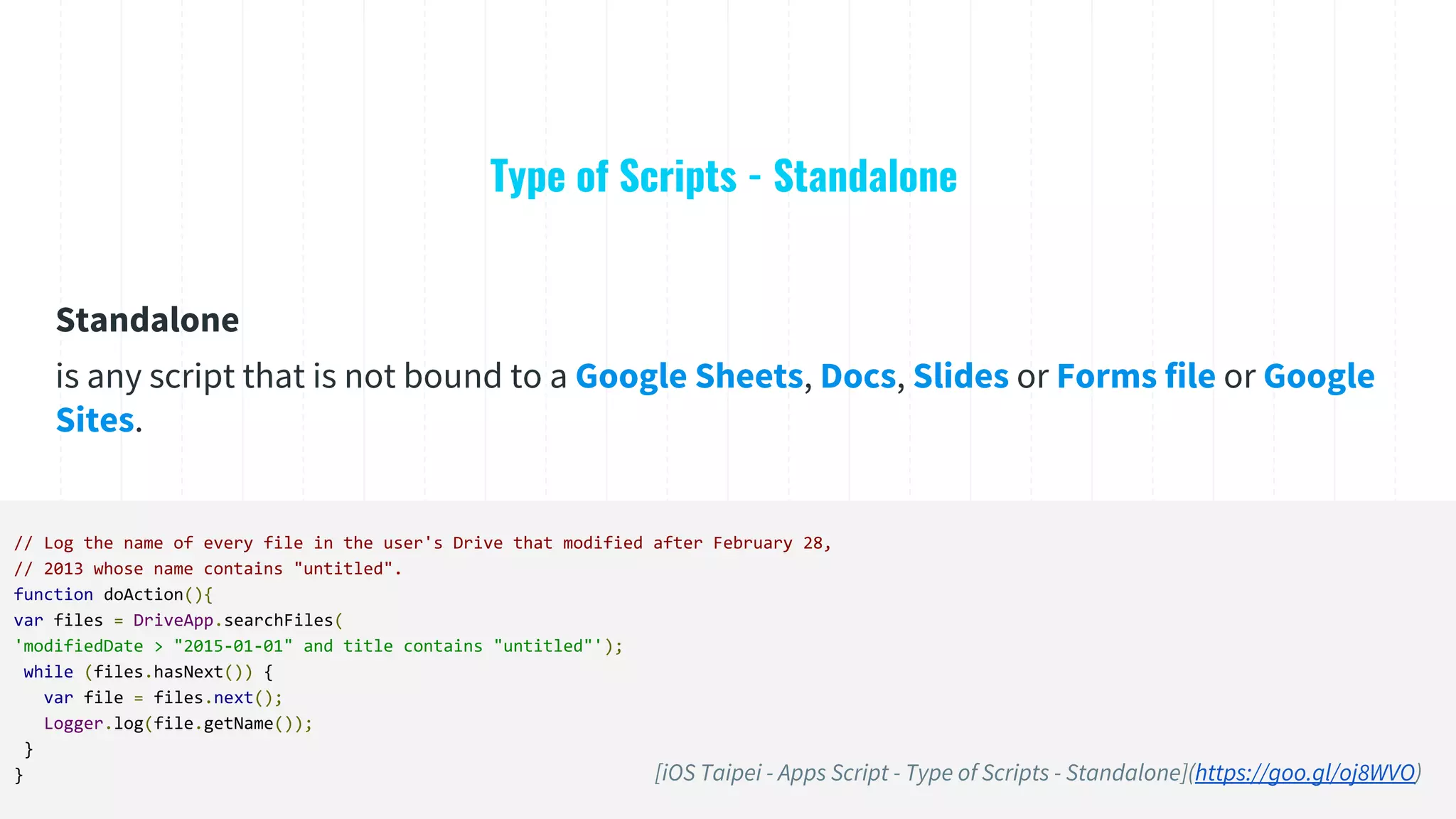 Type of Scripts - Standalone
// Log the name of every file in the user's Drive that modified after February 28,
// 2013 whose name contains "untitled".
function doAction(){
var files = DriveApp.searchFiles(
'modifiedDate > "2015-01-01" and title contains "untitled"');
while (files.hasNext()) {
var file = files.next();
Logger.log(file.getName());
}
}
Standalone
is any script that is not bound to a Google Sheets, Docs, Slides or Forms file or Google
Sites.
[iOS Taipei - Apps Script - Type of Scripts - Standalone](https://goo.gl/oj8WVO)
 