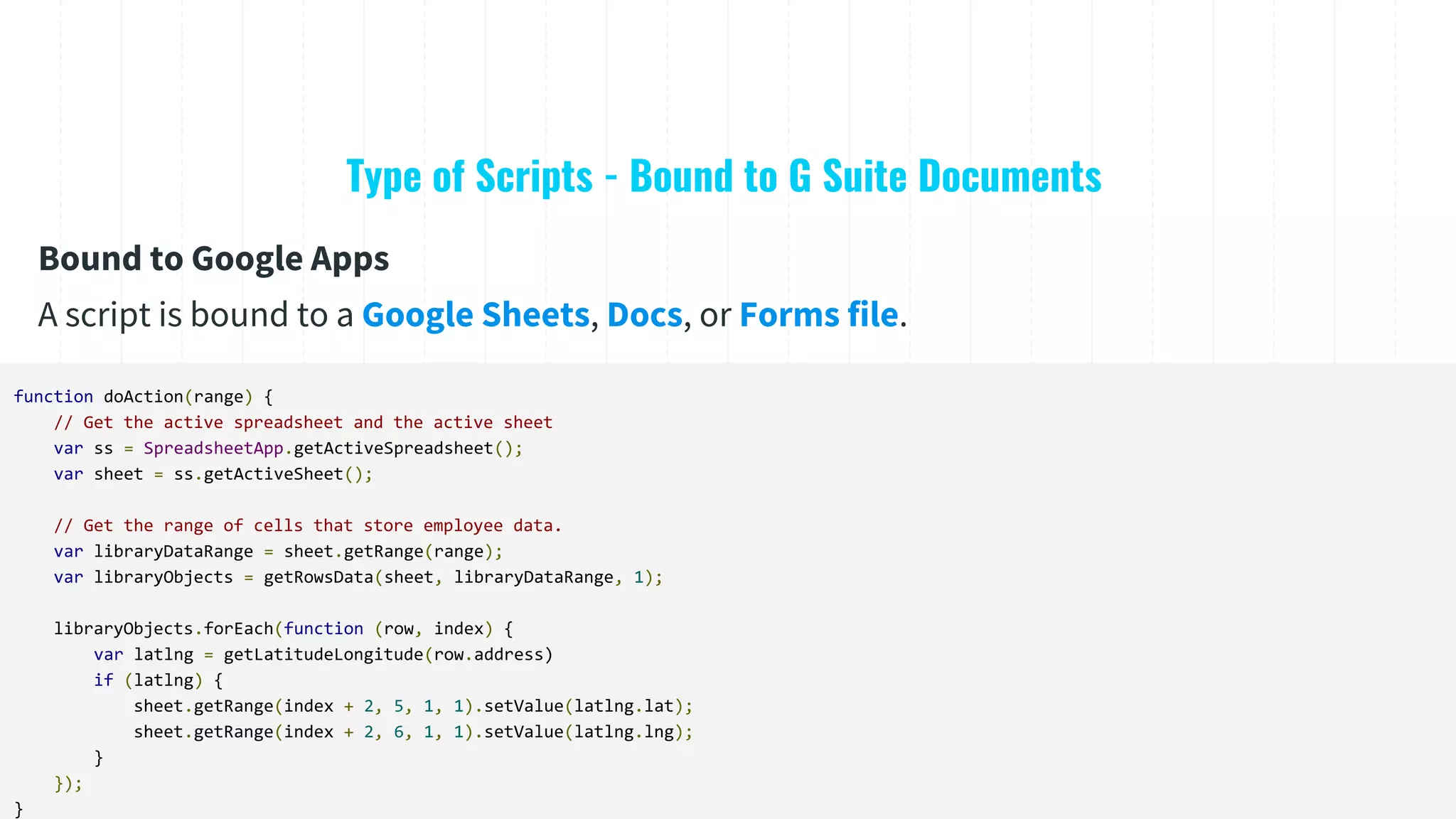 Type of Scripts - Bound to G Suite Documents
function doAction(range) {
// Get the active spreadsheet and the active sheet
var ss = SpreadsheetApp.getActiveSpreadsheet();
var sheet = ss.getActiveSheet();
// Get the range of cells that store employee data.
var libraryDataRange = sheet.getRange(range);
var libraryObjects = getRowsData(sheet, libraryDataRange, 1);
libraryObjects.forEach(function (row, index) {
var latlng = getLatitudeLongitude(row.address)
if (latlng) {
sheet.getRange(index + 2, 5, 1, 1).setValue(latlng.lat);
sheet.getRange(index + 2, 6, 1, 1).setValue(latlng.lng);
}
});
}
Bound to Google Apps
A script is bound to a Google Sheets, Docs, or Forms file.
 