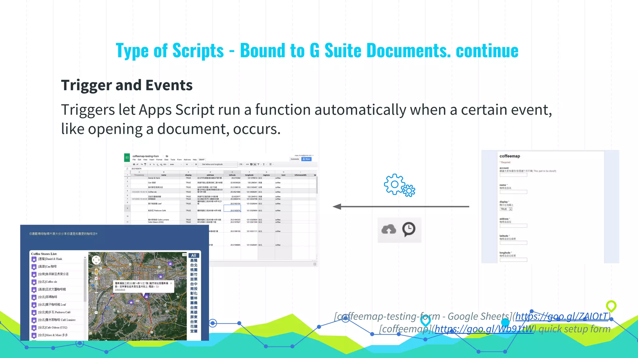 Type of Scripts - Bound to G Suite Documents. continue
Trigger and Events
Triggers let Apps Script run a function automatically when a certain event,
like opening a document, occurs.
[coffeemap-testing-form - Google Sheets](https://goo.gl/ZAIOtT)
[coffeemap](https://goo.gl/Wb91tW) quick setup form
 