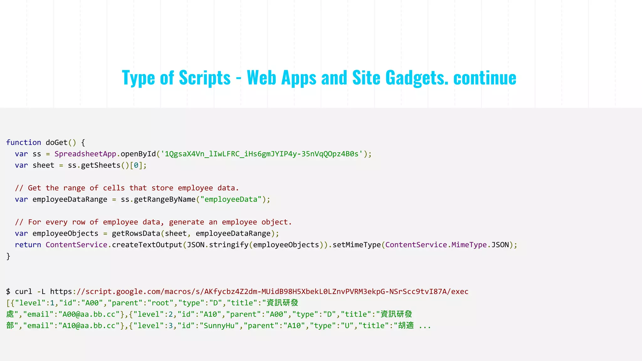 Type of Scripts - Web Apps and Site Gadgets. continue
function doGet() {
var ss = SpreadsheetApp.openById('1QgsaX4Vn_lIwLFRC_iHs6gmJYIP4y-35nVqQOpz4B0s');
var sheet = ss.getSheets()[0];
// Get the range of cells that store employee data.
var employeeDataRange = ss.getRangeByName("employeeData");
// For every row of employee data, generate an employee object.
var employeeObjects = getRowsData(sheet, employeeDataRange);
return ContentService.createTextOutput(JSON.stringify(employeeObjects)).setMimeType(ContentService.MimeType.JSON);
}
$ curl -L https://script.google.com/macros/s/AKfycbz4Z2dm-MUidB98H5XbekL0LZnvPVRM3ekpG-NSrScc9tvI87A/exec
[{"level":1,"id":"A00","parent":"root","type":"D","title":"資訊研發
處","email":"A00@aa.bb.cc"},{"level":2,"id":"A10","parent":"A00","type":"D","title":"資訊研發
部","email":"A10@aa.bb.cc"},{"level":3,"id":"SunnyHu","parent":"A10","type":"U","title":"胡適 ...
 