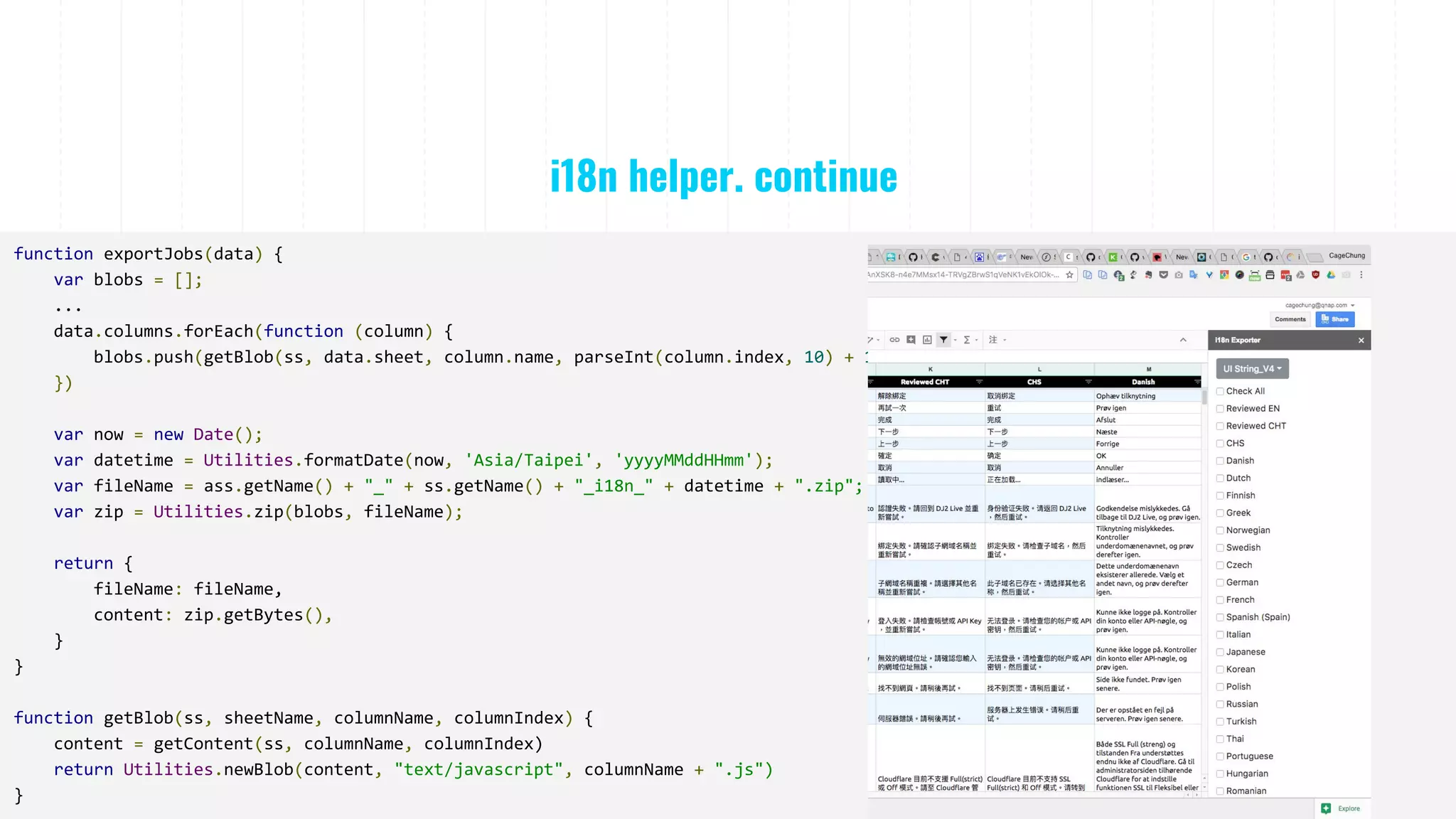 i18n helper. continue
function exportJobs(data) {
var blobs = [];
...
data.columns.forEach(function (column) {
blobs.push(getBlob(ss, data.sheet, column.name, parseInt(column.index, 10) + 1));
})
var now = new Date();
var datetime = Utilities.formatDate(now, 'Asia/Taipei', 'yyyyMMddHHmm');
var fileName = ass.getName() + "_" + ss.getName() + "_i18n_" + datetime + ".zip";
var zip = Utilities.zip(blobs, fileName);
return {
fileName: fileName,
content: zip.getBytes(),
}
}
function getBlob(ss, sheetName, columnName, columnIndex) {
content = getContent(ss, columnName, columnIndex)
return Utilities.newBlob(content, "text/javascript", columnName + ".js")
}
 