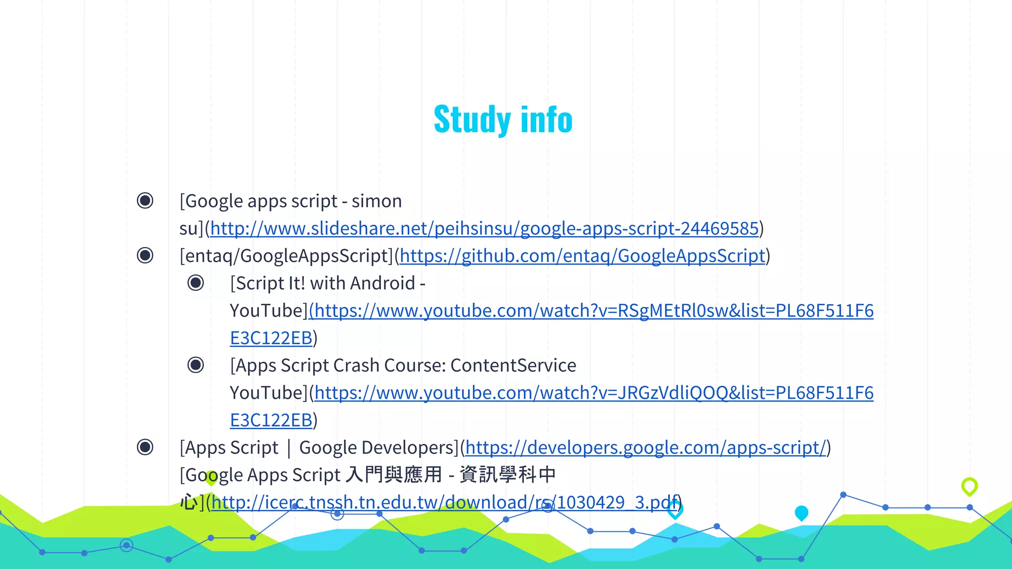 Study info
◉ [Google apps script - simon
su](http://www.slideshare.net/peihsinsu/google-apps-script-24469585)
◉ [entaq/GoogleAppsScript](https://github.com/entaq/GoogleAppsScript)
◉ [Script It! with Android -
YouTube](https://www.youtube.com/watch?v=RSgMEtRl0sw&list=PL68F511F6
E3C122EB)
◉ [Apps Script Crash Course: ContentService
YouTube](https://www.youtube.com/watch?v=JRGzVdliQOQ&list=PL68F511F6
E3C122EB)
◉ [Apps Script | Google Developers](https://developers.google.com/apps-script/)
[Google Apps Script 入門與應用 - 資訊學科中
心](http://icerc.tnssh.tn.edu.tw/download/rs/1030429_3.pdf)
 