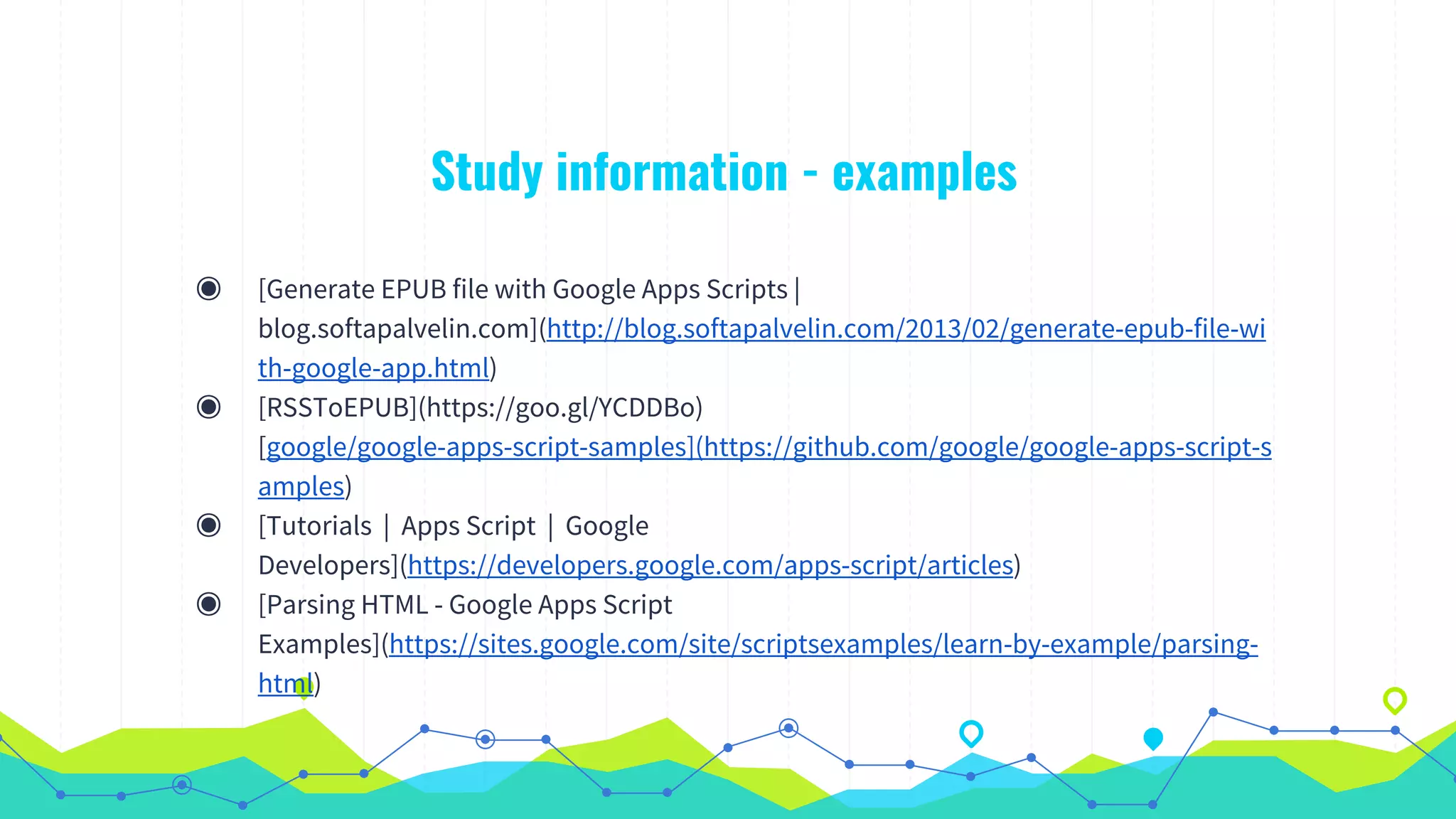 Study information - examples
◉ [Generate EPUB file with Google Apps Scripts |
blog.softapalvelin.com](http://blog.softapalvelin.com/2013/02/generate-epub-file-wi
th-google-app.html)
◉ [RSSToEPUB](https://goo.gl/YCDDBo)
[google/google-apps-script-samples](https://github.com/google/google-apps-script-s
amples)
◉ [Tutorials | Apps Script | Google
Developers](https://developers.google.com/apps-script/articles)
◉ [Parsing HTML - Google Apps Script
Examples](https://sites.google.com/site/scriptsexamples/learn-by-example/parsing-
html)
 