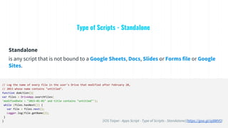 Type of Scripts - Standalone
// Log the name of every file in the user's Drive that modified after February 28,
// 2013 whose name contains "untitled".
function doAction(){
var files = DriveApp.searchFiles(
'modifiedDate > "2015-01-01" and title contains "untitled"');
while (files.hasNext()) {
var file = files.next();
Logger.log(file.getName());
}
}
Standalone
is any script that is not bound to a Google Sheets, Docs, Slides or Forms file or Google
Sites.
[iOS Taipei - Apps Script - Type of Scripts - Standalone](https://goo.gl/oj8WVO)
 