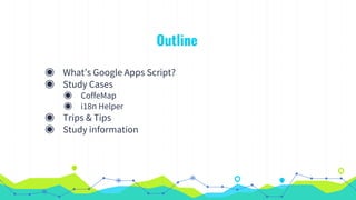Outline
◉ What’s Google Apps Script?
◉ Study Cases
◉ CoffeMap
◉ i18n Helper
◉ Trips & Tips
◉ Study information
 