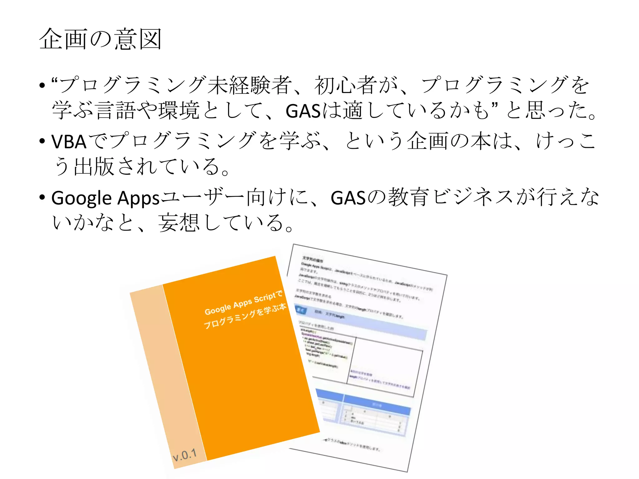 企画の意図
• “プログラミング未経験者、初心者が、プログラミングを
学ぶ言語や環境として、GASは適しているかも” と思った。
• VBAでプログラミングを学ぶ、という企画の本は、けっこ
う出版されている。
• Google Appsユーザー向けに、GASの教育ビジネスが行えな
いかなと、妄想している。
 
