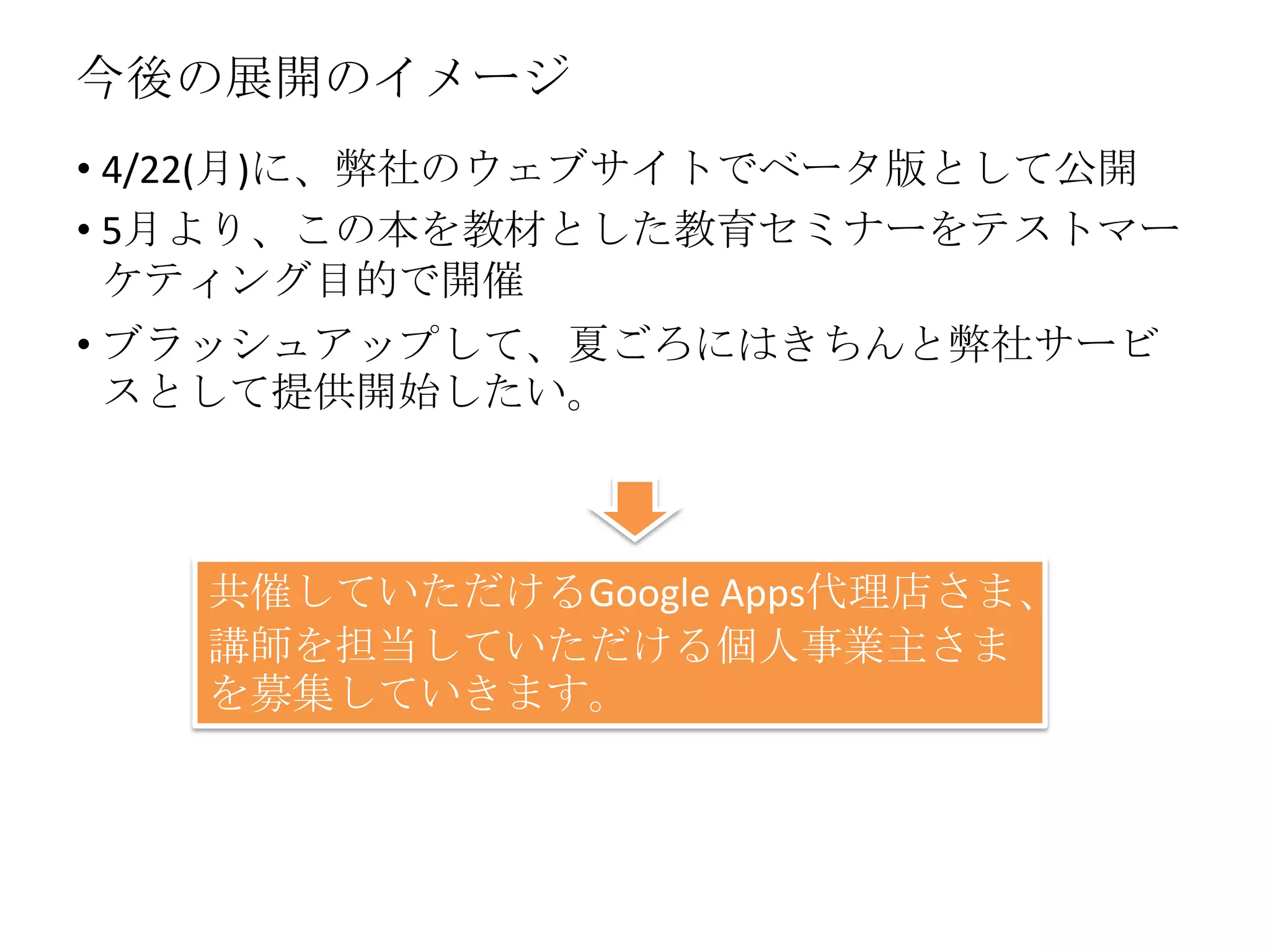 今後の展開のイメージ
• 4/22(月)に、弊社のウェブサイトでベータ版として公開
• 5月より、この本を教材とした教育セミナーをテストマー
ケティング目的で開催
• ブラッシュアップして、夏ごろにはきちんと弊社サービ
スとして提供開始したい。
共催していただけるGoogle Apps代理店さま、
講師を担当していただける個人事業主さま
を募集していきます。
 