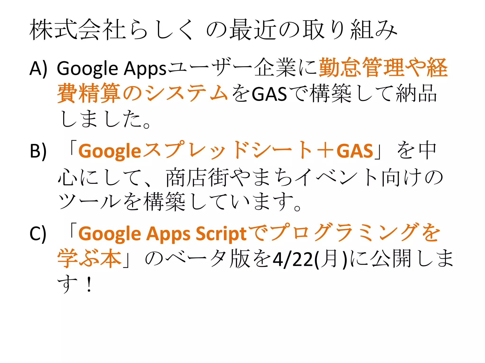 株式会社らしく の最近の取り組み
A) Google Appsユーザー企業に勤怠管理や経
費精算のシステムをGASで構築して納品
しました。
B) 「Googleスプレッドシート＋GAS」を中
心にして、商店街やまちイベント向けの
ツールを構築しています。
C) 「Google Apps Scriptでプログラミングを
学ぶ本」のベータ版を4/22(月)に公開しま
す！
 