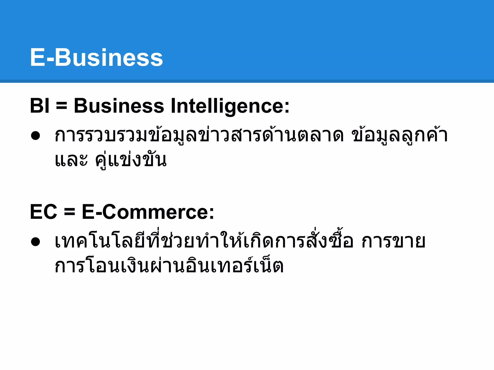 E-Business
BI = Business Intelligence:
● การรวบรวมข ้อมูลข่าวสารด ้านตลาด ข ้อมูลลูกค ้า
และ คู่แข่งขัน
EC = E-Commerce:
● เทคโนโลยีทีช่วยทําให ้เกิดการสังซือ การขาย
การโอนเงินผ่านอินเทอร์เน็ต
 
