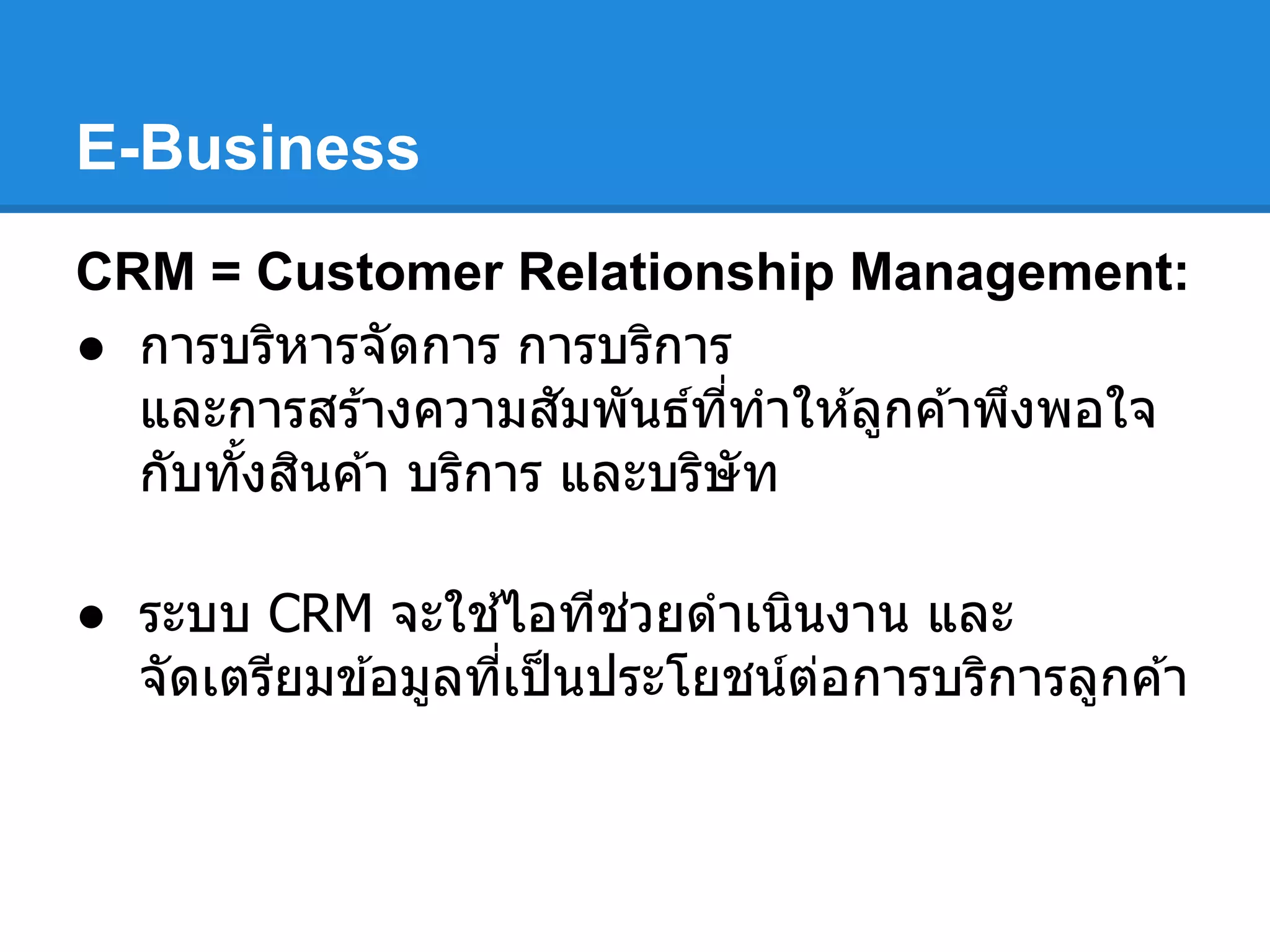 E-Business
CRM = Customer Relationship Management:
● การบริหารจัดการ การบริการ
และการสร ้างความสัมพันธ์ทีทําให ้ลูกค ้าพึงพอใจ
กับทังสินค ้า บริการ และบริษัท
● ระบบ CRM จะใช ้ไอทีช่วยดําเนินงาน และ
จัดเตรียมข ้อมูลทีเป็นประโยชน์ต่อการบริการลูกค ้า
 
