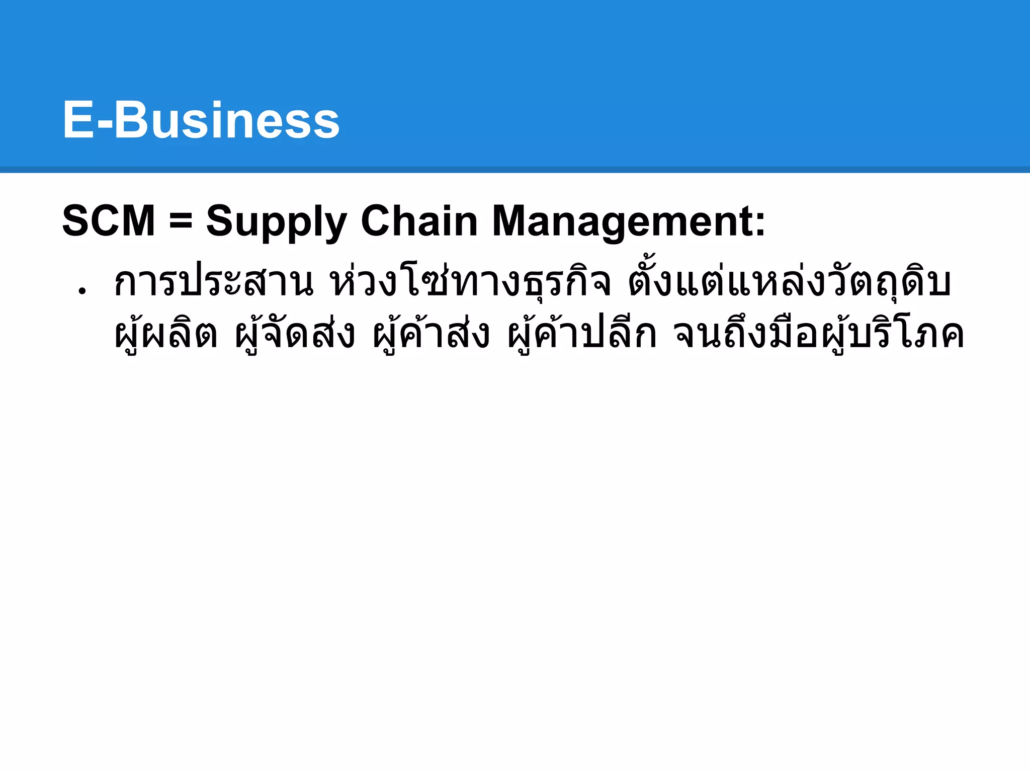 E-Business
SCM = Supply Chain Management:
● การประสาน ห่วงโซ่ทางธุรกิจ ตังแต่แหล่งวัตถุดิบ
ผู้ผลิต ผู้จัดส่ง ผู้ค ้าส่ง ผู้ค ้าปลีก จนถึงมือผู้บริโภค
 