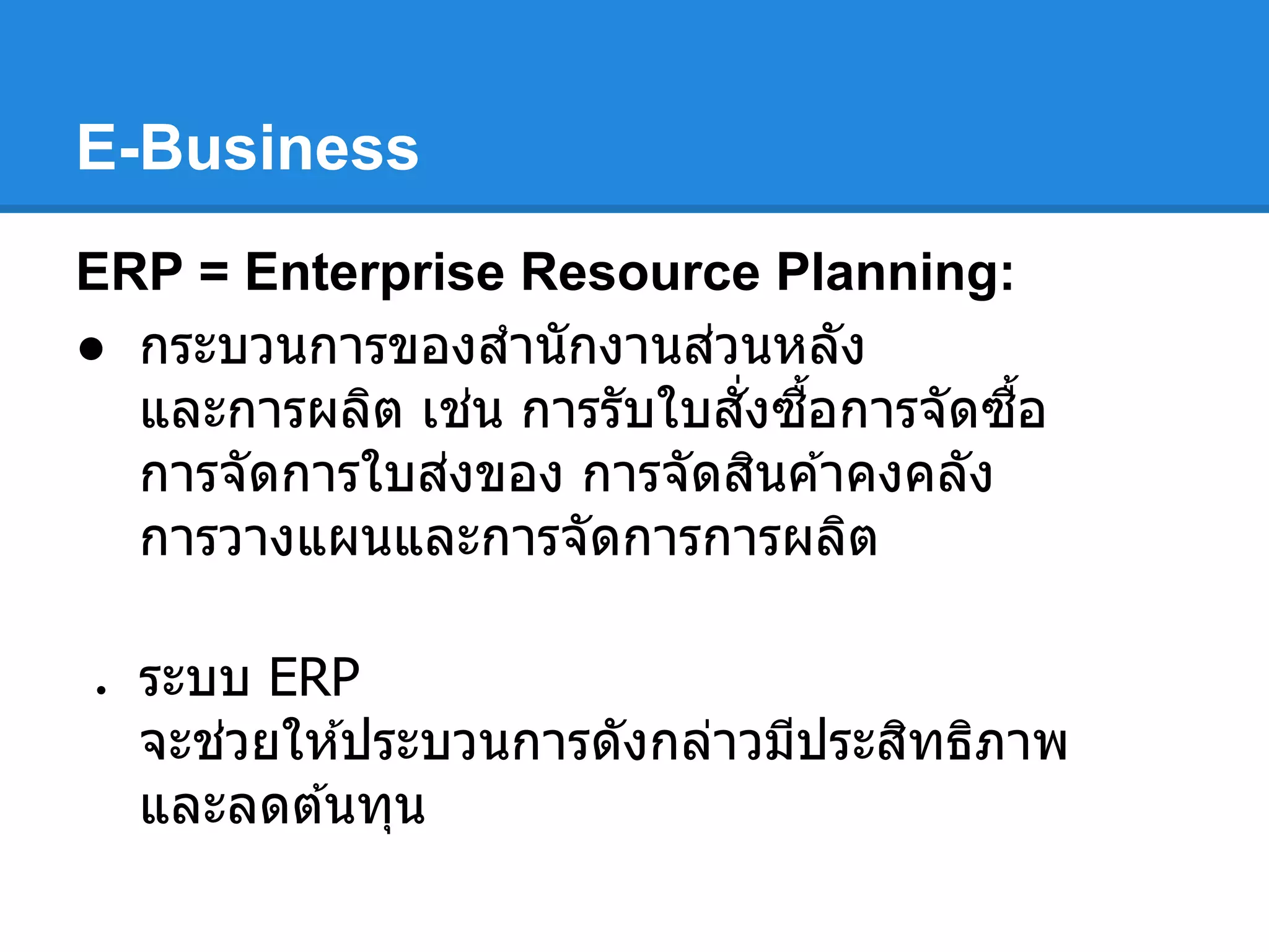E-Business
ERP = Enterprise Resource Planning:
● กระบวนการของสํานักงานส่วนหลัง
และการผลิต เช่น การรับใบสังซือการจัดซือ
การจัดการใบส่งของ การจัดสินค ้าคงคลัง
การวางแผนและการจัดการการผลิต
● ระบบ ERP
จะช่วยให ้ประบวนการดังกล่าวมีประสิทธิภาพ
และลดต ้นทุน
 