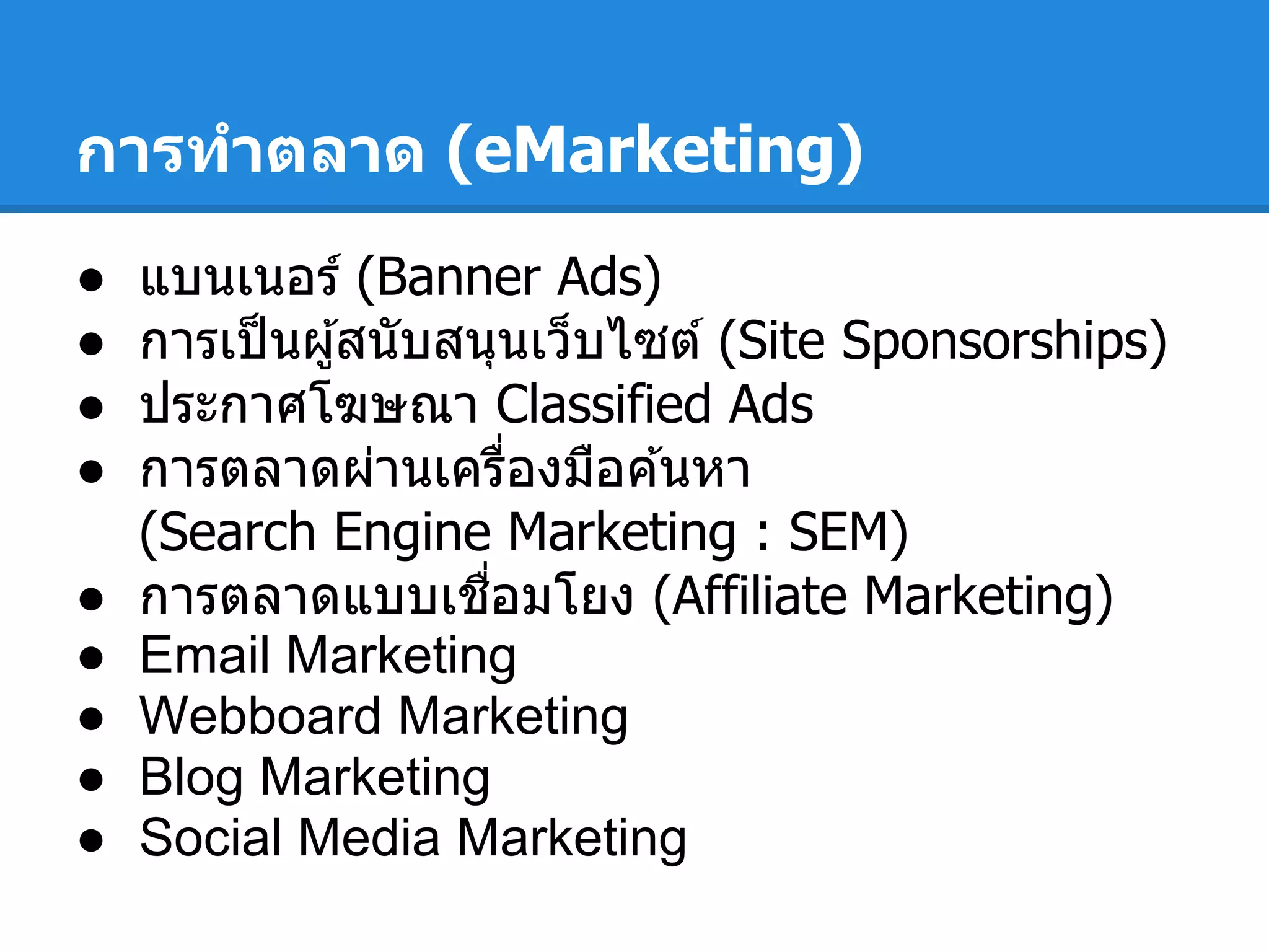 การทําตลาด (eMarketing)
● แบนเนอร์ (Banner Ads)
● การเป็นผู้สนับสนุนเว็บไซต์ (Site Sponsorships)
● ประกาศโฆษณา Classified Ads
● การตลาดผ่านเครืองมือค ้นหา
(Search Engine Marketing : SEM)
● การตลาดแบบเชือมโยง (Affiliate Marketing)
● Email Marketing
● Webboard Marketing
● Blog Marketing
● Social Media Marketing
 