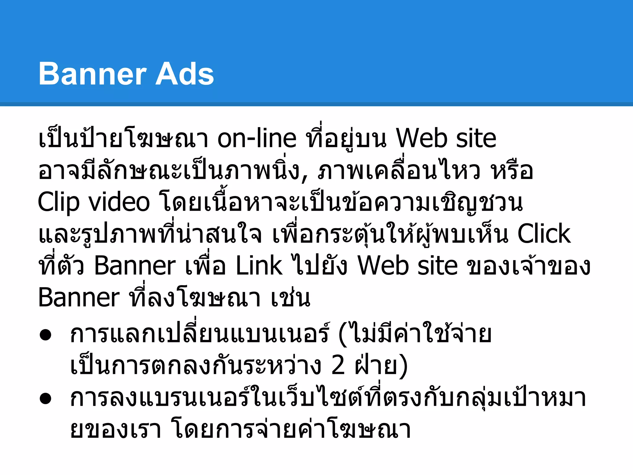 Banner Ads
เป็นป้ายโฆษณา on-line ทีอยู่บน Web site
อาจมีลักษณะเป็นภาพนิง, ภาพเคลือนไหว หรือ
Clip video โดยเนือหาจะเป็นข ้อความเชิญชวน
และรูปภาพทีน่าสนใจ เพือกระตุ้นให ้ผู้พบเห็น Click
ทีตัว Banner เพือ Link ไปยัง Web site ของเจ ้าของ
Banner ทีลงโฆษณา เช่น
● การแลกเปลียนแบนเนอร์ (ไม่มีค่าใช ้จ่าย
เป็นการตกลงกันระหว่าง 2 ฝ่ าย)
● การลงแบรนเนอร์ในเว็บไซต์ทีตรงกับกลุ่มเป้าหมา
ยของเรา โดยการจ่ายค่าโฆษณา
 