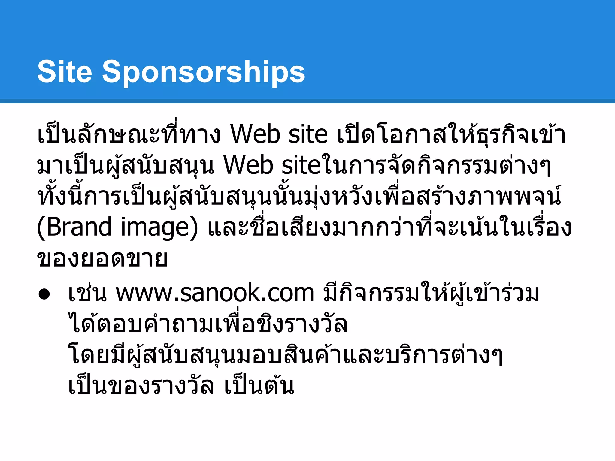 Site Sponsorships
เป็นลักษณะทีทาง Web site เปิดโอกาสให ้ธุรกิจเข ้า
มาเป็นผู้สนับสนุน Web siteในการจัดกิจกรรมต่างๆ
ทังนีการเป็นผู้สนับสนุนนันมุ่งหวังเพือสร ้างภาพพจน์
(Brand image) และชือเสียงมากกว่าทีจะเน้นในเรือง
ของยอดขาย
● เช่น www.sanook.com มีกิจกรรมให ้ผู้เข ้าร่วม
ได ้ตอบคําถามเพือชิงรางวัล
โดยมีผู้สนับสนุนมอบสินค ้าและบริการต่างๆ
เป็นของรางวัล เป็นต ้น
 