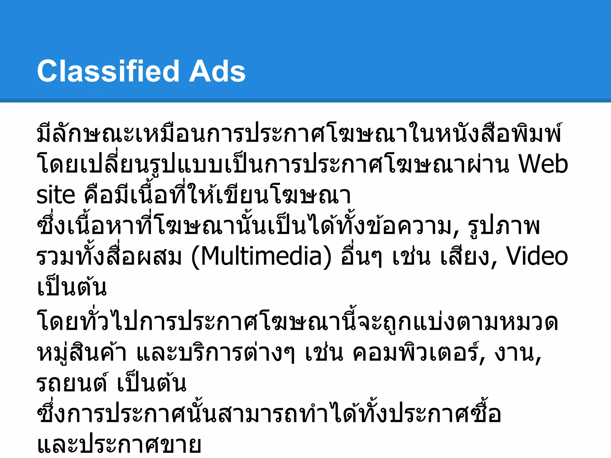 Classified Ads
มีลักษณะเหมือนการประกาศโฆษณาในหนังสือพิมพ์
โดยเปลียนรูปแบบเป็นการประกาศโฆษณาผ่าน Web
site คือมีเนือทีให ้เขียนโฆษณา
ซึงเนือหาทีโฆษณานันเป็นได ้ทังข ้อความ, รูปภาพ
รวมทังสือผสม (Multimedia) อืนๆ เช่น เสียง, Video
เป็นต ้น
โดยทัวไปการประกาศโฆษณานีจะถูกแบ่งตามหมวด
หมู่สินค ้า และบริการต่างๆ เช่น คอมพิวเตอร์, งาน,
รถยนต์ เป็นต ้น
ซึงการประกาศนันสามารถทําได ้ทังประกาศซือ
และประกาศขาย
 