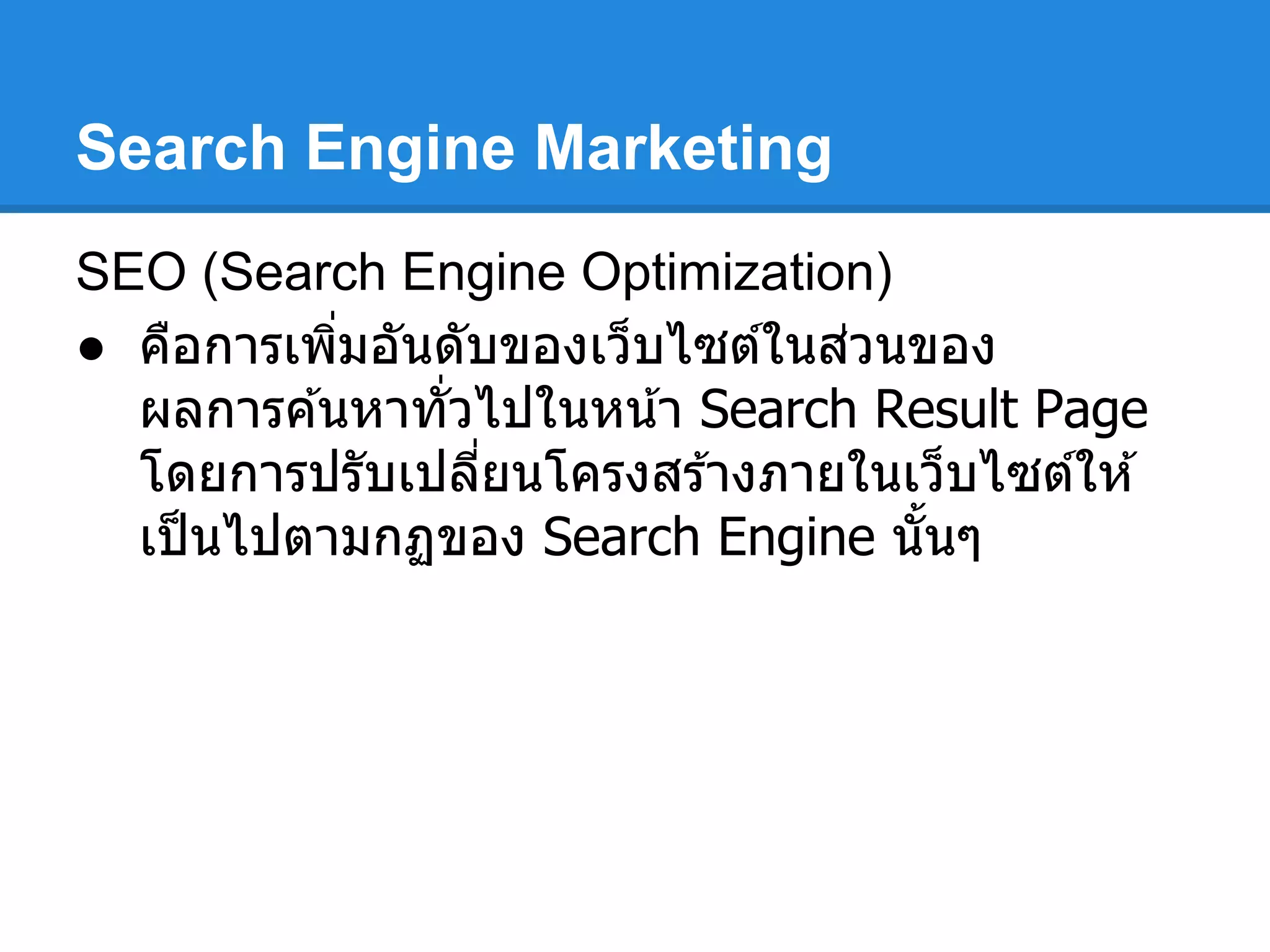Search Engine Marketing
SEO (Search Engine Optimization)
● คือการเพิมอันดับของเว็บไซต์ในส่วนของ
ผลการค ้นหาทัวไปในหน้า Search Result Page
โดยการปรับเปลียนโครงสร ้างภายในเว็บไซต์ให ้
เป็นไปตามกฏของ Search Engine นันๆ
 