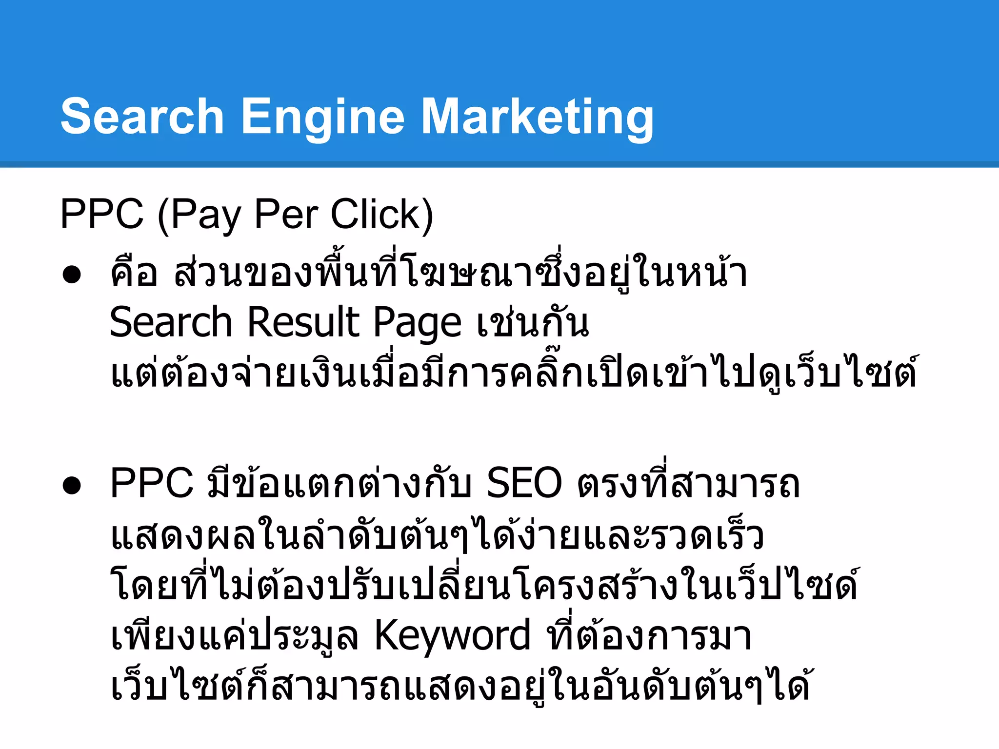Search Engine Marketing
PPC (Pay Per Click)
● คือ ส่วนของพืนทีโฆษณาซึงอยู่ในหน้า
Search Result Page เช่นกัน
แต่ต ้องจ่ายเงินเมือมีการคลิกเปิดเข ้าไปดูเว็บไซต์
● PPC มีข ้อแตกต่างกับ SEO ตรงทีสามารถ
แสดงผลในลําดับต ้นๆได ้ง่ายและรวดเร็ว
โดยทีไม่ต ้องปรับเปลียนโครงสร ้างในเว็ปไซด์
เพียงแค่ประมูล Keyword ทีต ้องการมา
เว็บไซต์ก็สามารถแสดงอยู่ในอันดับต ้นๆได ้
 