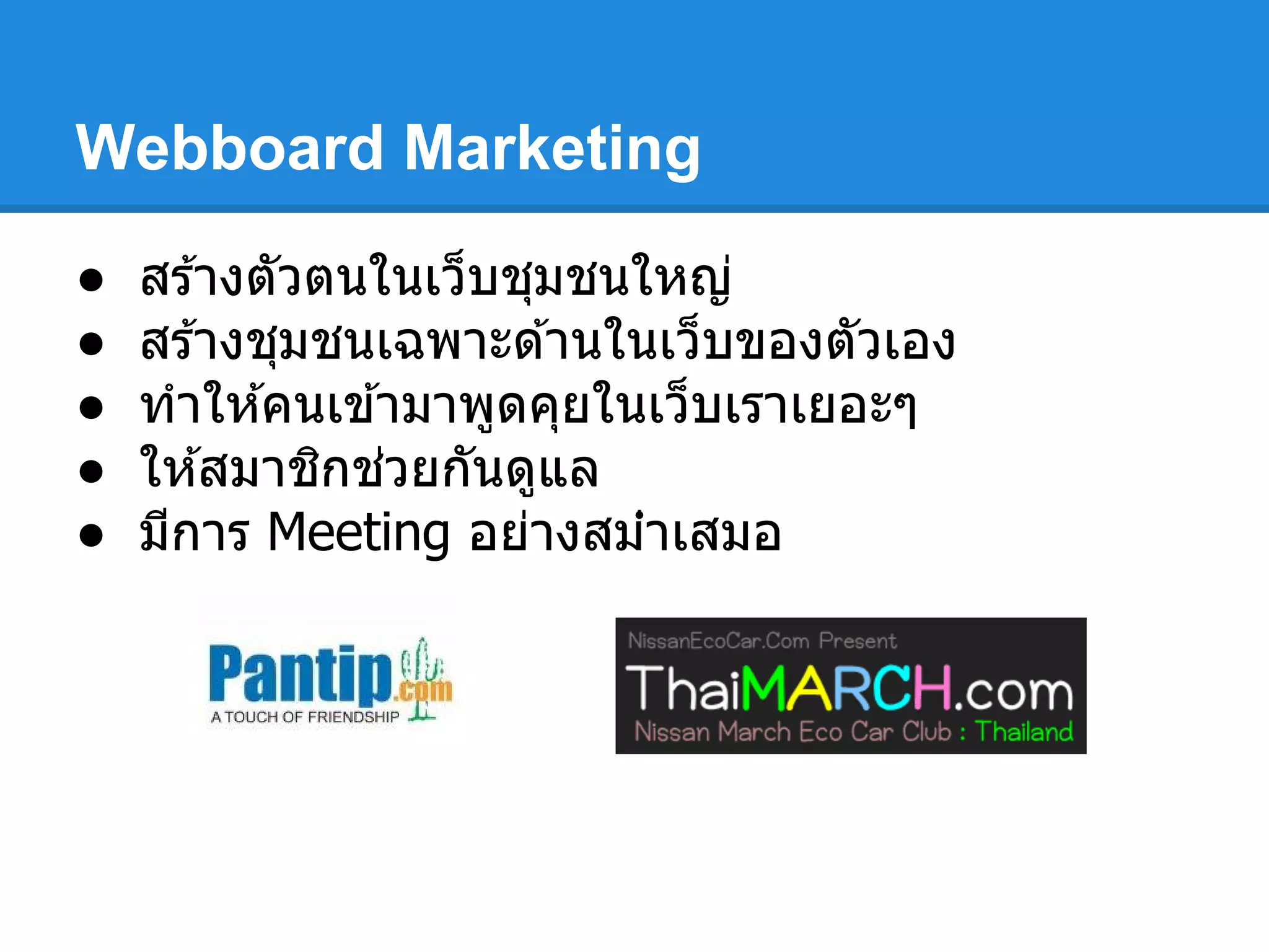 Webboard Marketing
● สร ้างตัวตนในเว็บชุมชนใหญ่
● สร ้างชุมชนเฉพาะด ้านในเว็บของตัวเอง
● ทําให ้คนเข ้ามาพูดคุยในเว็บเราเยอะๆ
● ให ้สมาชิกช่วยกันดูแล
● มีการ Meeting อย่างสม่ําเสมอ
 