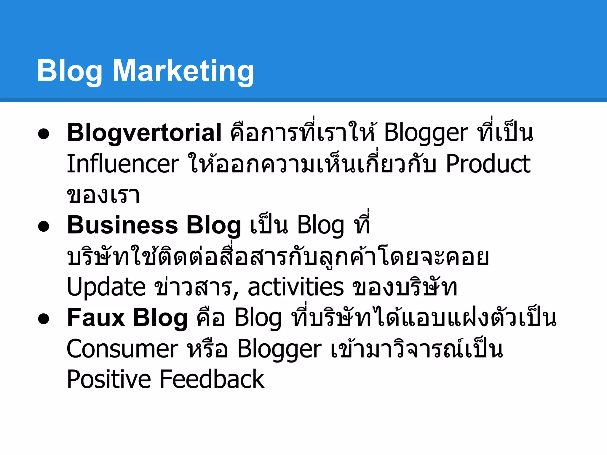 Blog Marketing
● Blogvertorial คือการทีเราให ้Blogger ทีเป็น
Influencer ให ้ออกความเห็นเกียวกับ Product
ของเรา
● Business Blog เป็น Blog ที
บริษัทใช ้ติดต่อสือสารกับลูกค ้าโดยจะคอย
Update ข่าวสาร, activities ของบริษัท
● Faux Blog คือ Blog ทีบริษัทได ้แอบแฝงตัวเป็น
Consumer หรือ Blogger เข ้ามาวิจารณ์เป็น
Positive Feedback
 