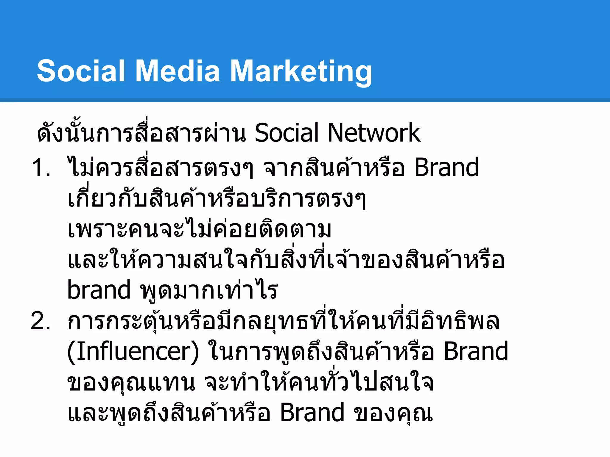 Social Media Marketing
ดังนันการสือสารผ่าน Social Network
1. ไม่ควรสือสารตรงๆ จากสินค ้าหรือ Brand
เกียวกับสินค ้าหรือบริการตรงๆ
เพราะคนจะไม่ค่อยติดตาม
และให ้ความสนใจกับสิงทีเจ ้าของสินค ้าหรือ
brand พูดมากเท่าไร
2. การกระตุ้นหรือมีกลยุทธทีให ้คนทีมีอิทธิพล
(Influencer) ในการพูดถึงสินค ้าหรือ Brand
ของคุณแทน จะทําให ้คนทัวไปสนใจ
และพูดถึงสินค ้าหรือ Brand ของคุณ
 