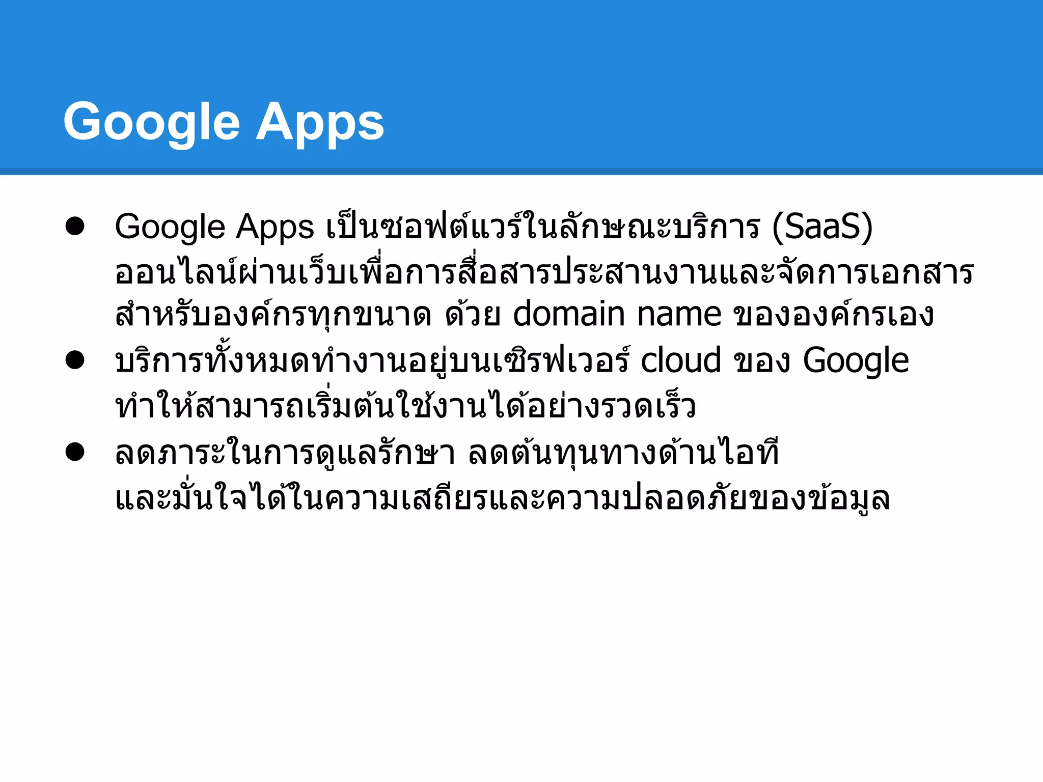 Google Apps
● Google Apps เป็นซอฟต์แวร์ในลักษณะบริการ (SaaS)
ออนไลน์ผ่านเว็บเพือการสือสารประสานงานและจัดการเอกสาร
สําหรับองค์กรทุกขนาด ด ้วย domain name ขององค์กรเอง
● บริการทังหมดทํางานอยู่บนเซิรฟเวอร์ cloud ของ Google
ทําให ้สามารถเริมต ้นใช ้งานได ้อย่างรวดเร็ว
● ลดภาระในการดูแลรักษา ลดต ้นทุนทางด ้านไอที
และมันใจได ้ในความเสถียรและความปลอดภัยของข ้อมูล
 