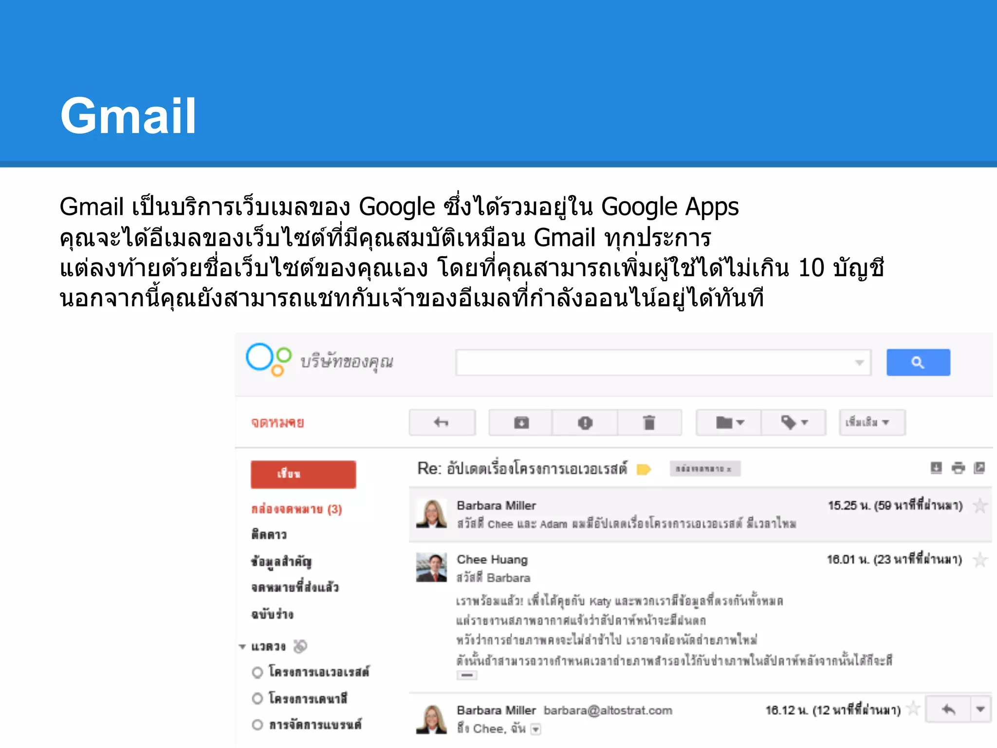 Gmail
Gmail เป็นบริการเว็บเมลของ Google ซึงได ้รวมอยู่ใน Google Apps
คุณจะได ้อีเมลของเว็บไซต์ทีมีคุณสมบัติเหมือน Gmail ทุกประการ
แต่ลงท ้ายด ้วยชือเว็บไซต์ของคุณเอง โดยทีคุณสามารถเพิมผู้ใช ้ได ้ไม่เกิน 10 บัญชี
นอกจากนีคุณยังสามารถแชทกับเจ ้าของอีเมลทีกําลังออนไน์อยู่ได ้ทันที
 