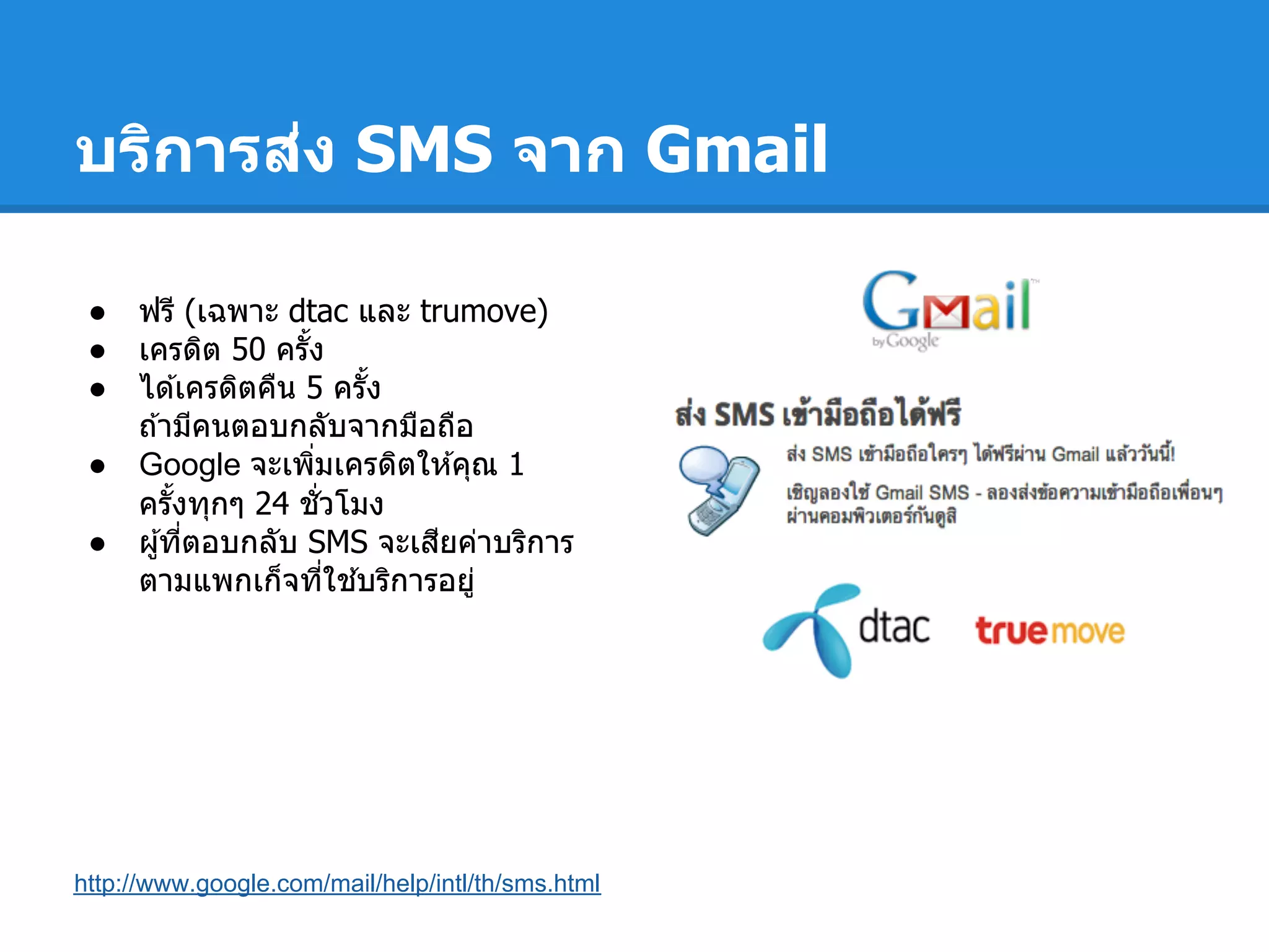 บริการส่ง SMS จาก Gmail
● ฟรี (เฉพาะ dtac และ trumove)
● เครดิต 50 ครัง
● ได ้เครดิตคืน 5 ครัง
ถ ้ามีคนตอบกลับจากมือถือ
● Google จะเพิมเครดิตให ้คุณ 1
ครังทุกๆ 24 ชัวโมง
● ผู้ทีตอบกลับ SMS จะเสียค่าบริการ
ตามแพกเก็จทีใช ้บริการอยู่
http://www.google.com/mail/help/intl/th/sms.html
 