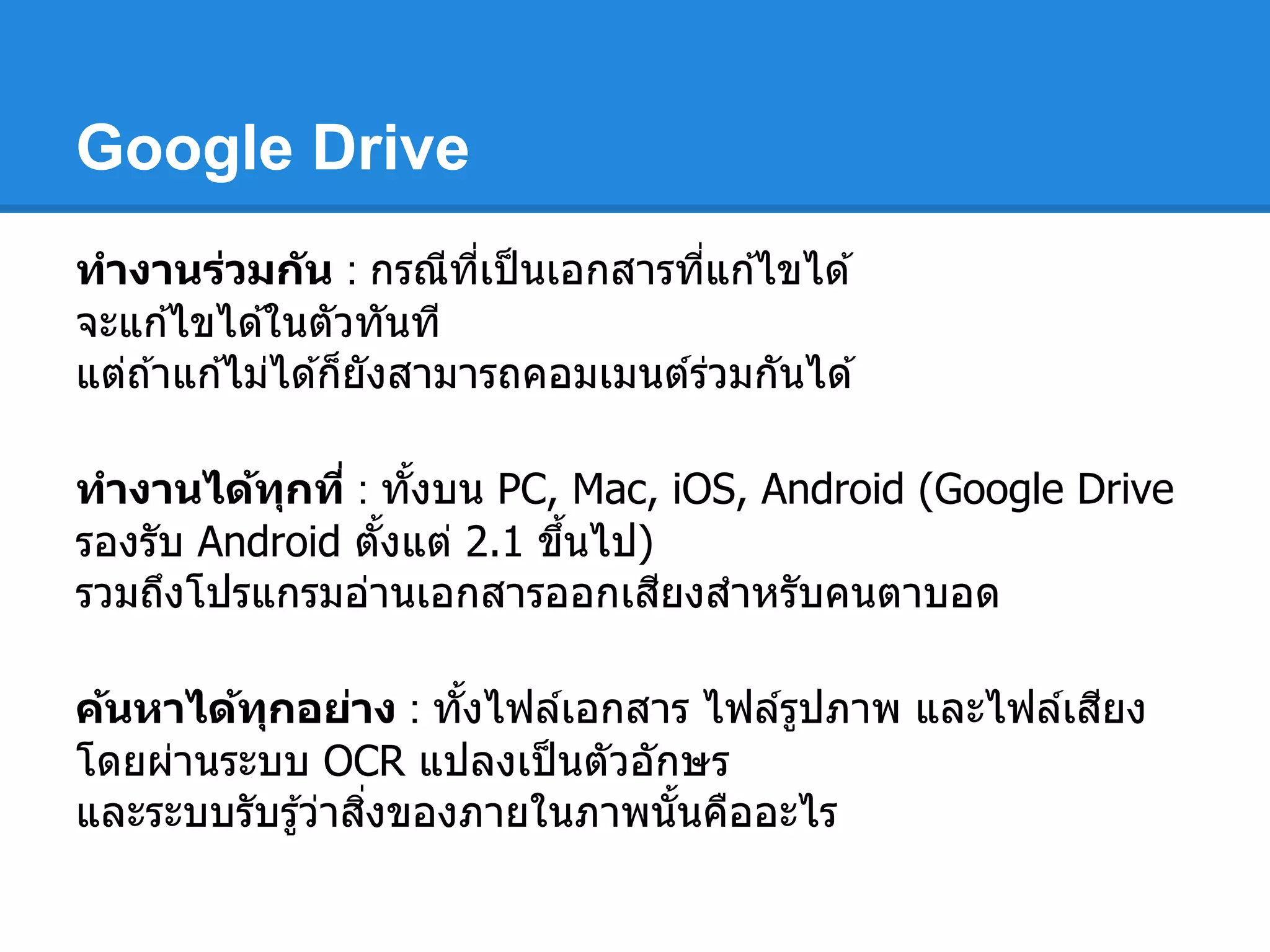 Google Drive
ทํางานร่วมกัน : กรณีทีเป็นเอกสารทีแก ้ไขได ้
จะแก ้ไขได ้ในตัวทันที
แต่ถ ้าแก ้ไม่ได ้ก็ยังสามารถคอมเมนต์ร่วมกันได ้
ทํางานได้ทุกที : ทังบน PC, Mac, iOS, Android (Google Drive
รองรับ Android ตังแต่ 2.1 ขึนไป)
รวมถึงโปรแกรมอ่านเอกสารออกเสียงสําหรับคนตาบอด
ค้นหาได้ทุกอย่าง : ทังไฟล์เอกสาร ไฟล์รูปภาพ และไฟล์เสียง
โดยผ่านระบบ OCR แปลงเป็นตัวอักษร
และระบบรับรู้ว่าสิงของภายในภาพนันคืออะไร
 