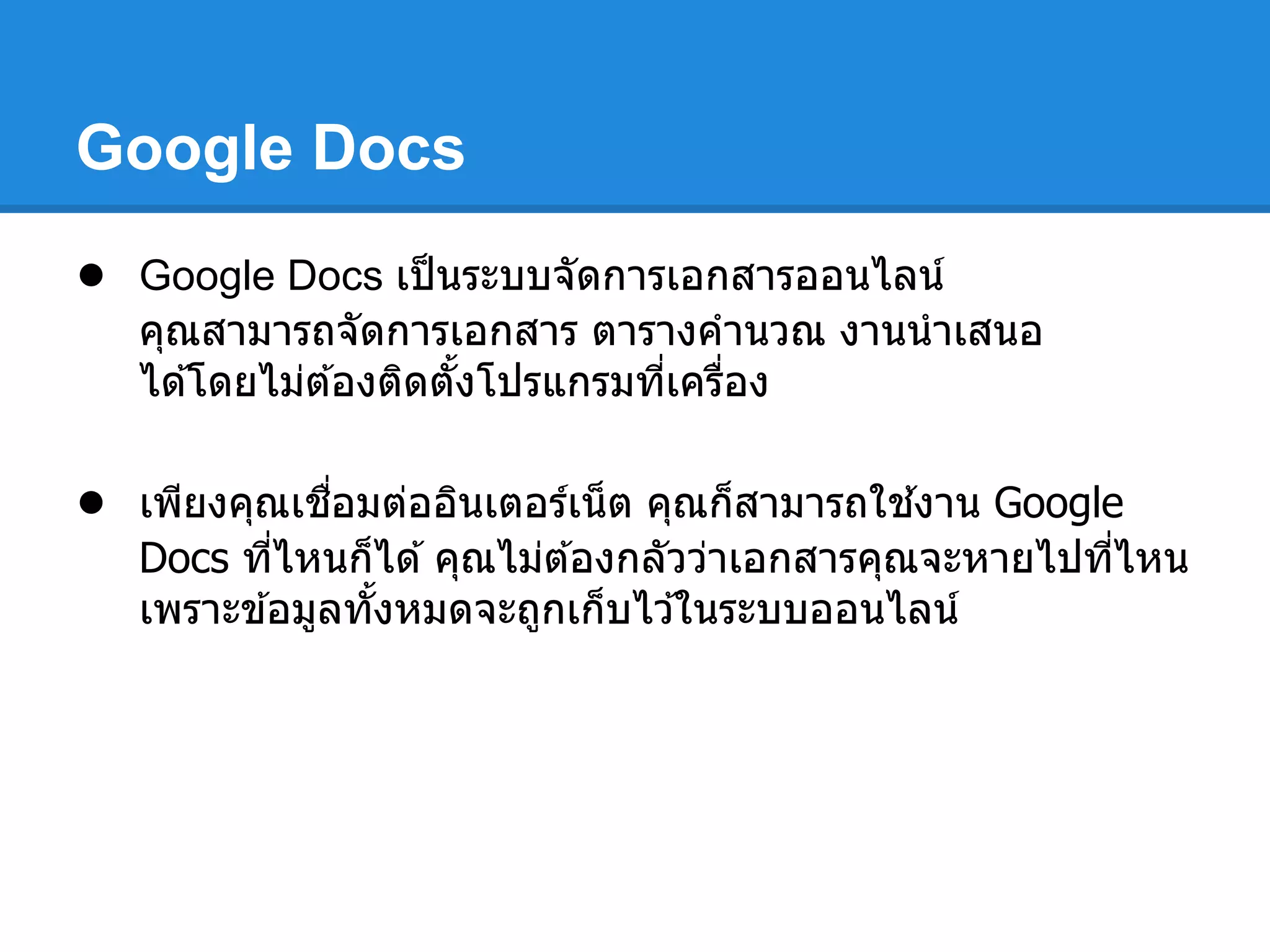 Google Docs
● Google Docs เป็นระบบจัดการเอกสารออนไลน์
คุณสามารถจัดการเอกสาร ตารางคํานวณ งานนําเสนอ
ได ้โดยไม่ต ้องติดตังโปรแกรมทีเครือง
● เพียงคุณเชือมต่ออินเตอร์เน็ต คุณก็สามารถใช ้งาน Google
Docs ทีไหนก็ได ้คุณไม่ต ้องกลัวว่าเอกสารคุณจะหายไปทีไหน
เพราะข ้อมูลทังหมดจะถูกเก็บไว ้ในระบบออนไลน์
 