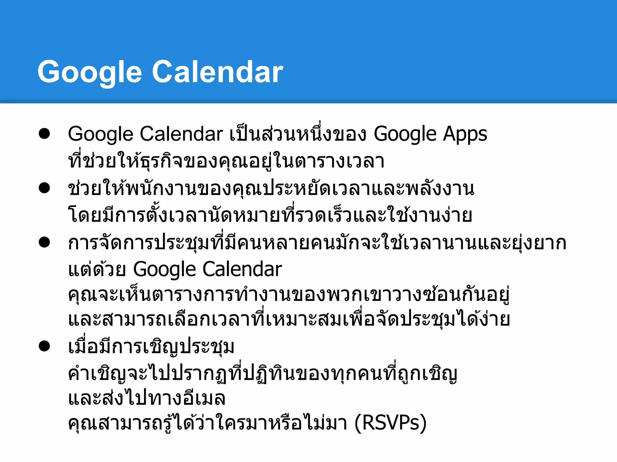 Google Calendar
● Google Calendar เป็นส่วนหนึงของ Google Apps
ทีช่วยให ้ธุรกิจของคุณอยู่ในตารางเวลา
● ช่วยให ้พนักงานของคุณประหยัดเวลาและพลังงาน
โดยมีการตังเวลานัดหมายทีรวดเร็วและใช ้งานง่าย
● การจัดการประชุมทีมีคนหลายคนมักจะใช ้เวลานานและยุ่งยาก
แต่ด ้วย Google Calendar
คุณจะเห็นตารางการทํางานของพวกเขาวางซ ้อนกันอยู่
และสามารถเลือกเวลาทีเหมาะสมเพือจัดประชุมได ้ง่าย
● เมือมีการเชิญประชุม
คําเชิญจะไปปรากฏทีปฏิทินของทุกคนทีถูกเชิญ
และส่งไปทางอีเมล
คุณสามารถรู้ได ้ว่าใครมาหรือไม่มา (RSVPs)
 