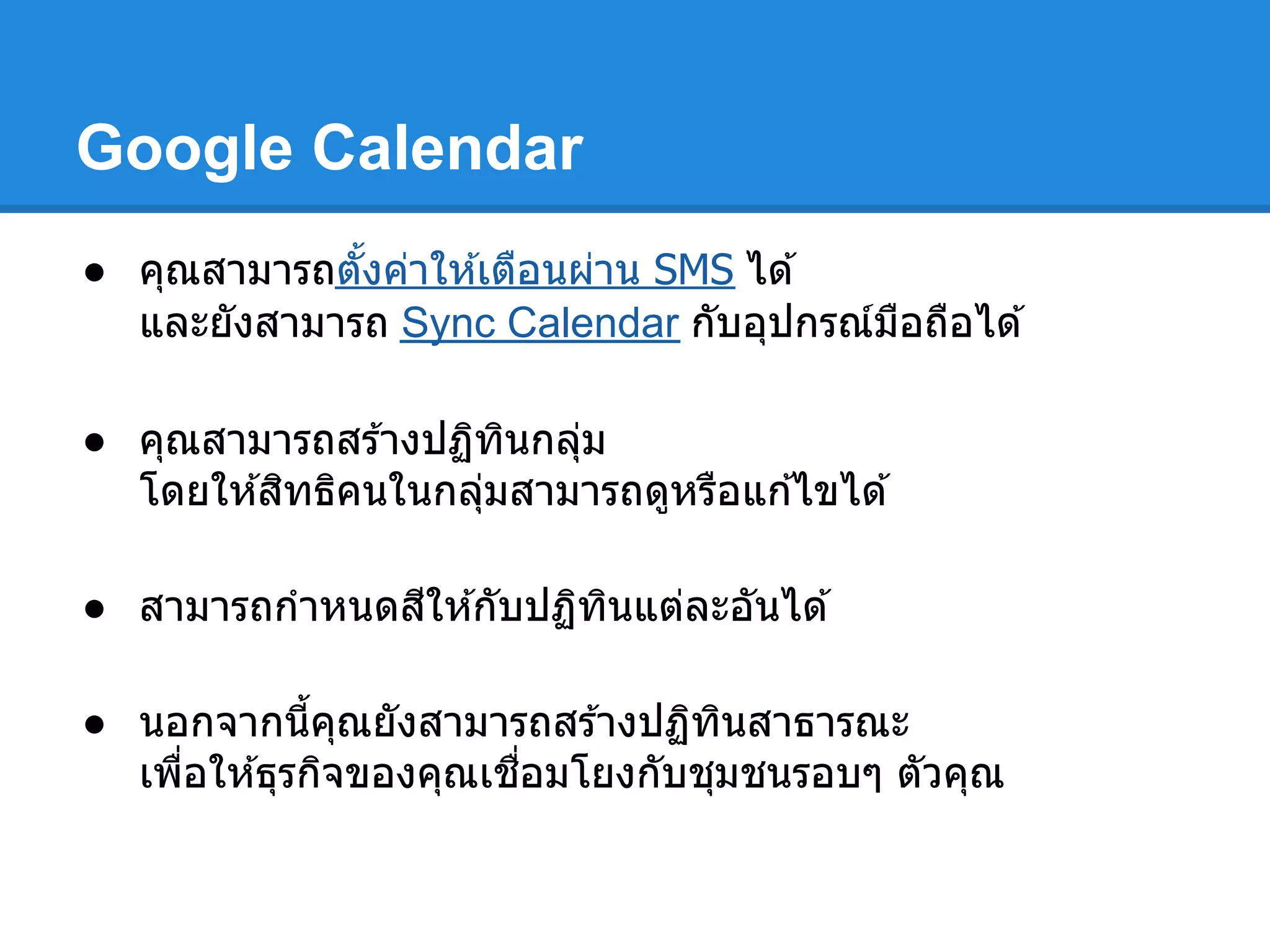 Google Calendar
● คุณสามารถตังค่าให ้เตือนผ่าน SMS ได ้
และยังสามารถ Sync Calendar กับอุปกรณ์มือถือได ้
● คุณสามารถสร ้างปฏิทินกลุ่ม
โดยให ้สิทธิคนในกลุ่มสามารถดูหรือแก ้ไขได ้
● สามารถกําหนดสีให ้กับปฏิทินแต่ละอันได ้
● นอกจากนีคุณยังสามารถสร ้างปฏิทินสาธารณะ
เพือให ้ธุรกิจของคุณเชือมโยงกับชุมชนรอบๆ ตัวคุณ
 