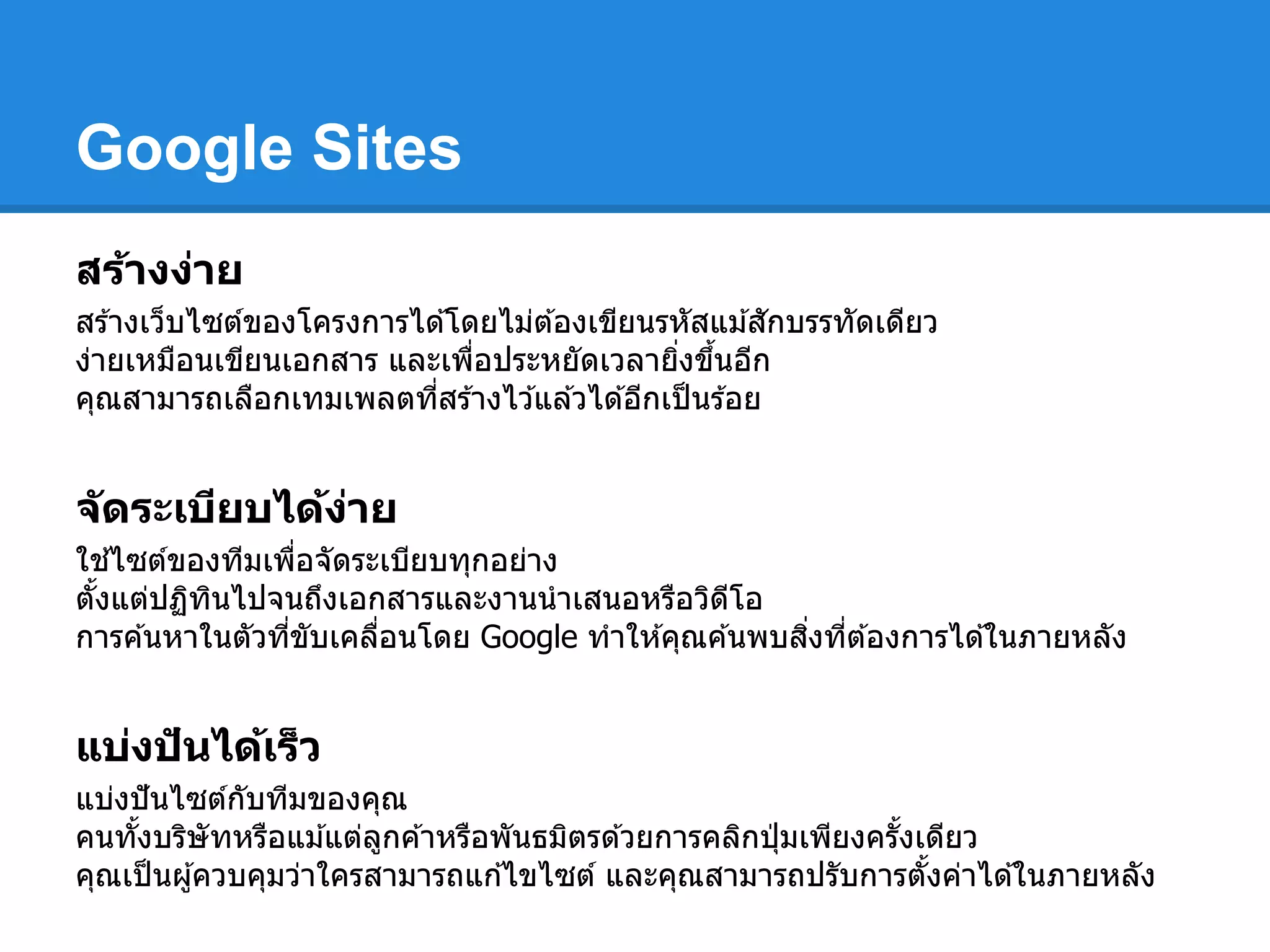 Google Sites
สร้างง่าย
สร ้างเว็บไซต์ของโครงการได ้โดยไม่ต ้องเขียนรหัสแม ้สักบรรทัดเดียว
ง่ายเหมือนเขียนเอกสาร และเพือประหยัดเวลายิงขึนอีก
คุณสามารถเลือกเทมเพลตทีสร ้างไว ้แล ้วได ้อีกเป็นร ้อย
จัดระเบียบได้ง่าย
ใช ้ไซต์ของทีมเพือจัดระเบียบทุกอย่าง
ตังแต่ปฏิทินไปจนถึงเอกสารและงานนําเสนอหรือวิดีโอ
การค ้นหาในตัวทีขับเคลือนโดย Google ทําให ้คุณค ้นพบสิงทีต ้องการได ้ในภายหลัง
แบ่งปันได้เร็ว
แบ่งปันไซต์กับทีมของคุณ
คนทังบริษัทหรือแม ้แต่ลูกค ้าหรือพันธมิตรด ้วยการคลิกปุ่ มเพียงครังเดียว
คุณเป็นผู้ควบคุมว่าใครสามารถแก ้ไขไซต์ และคุณสามารถปรับการตังค่าได ้ในภายหลัง
 