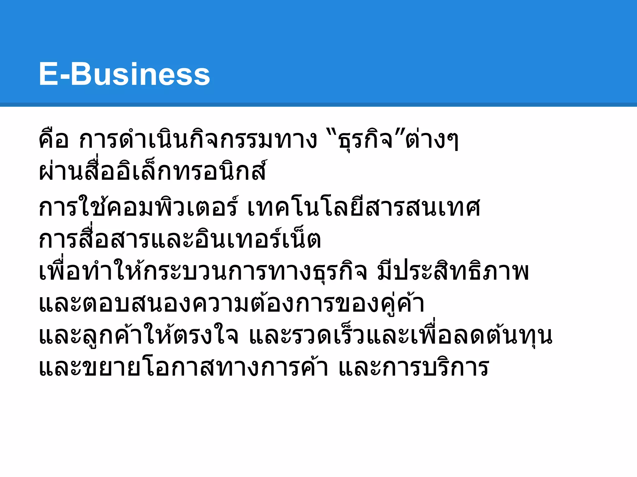 E-Business
คือ การดําเนินกิจกรรมทาง “ธุรกิจ”ต่างๆ
ผ่านสืออิเล็กทรอนิกส์
การใช ้คอมพิวเตอร์ เทคโนโลยีสารสนเทศ
การสือสารและอินเทอร์เน็ต
เพือทําให ้กระบวนการทางธุรกิจ มีประสิทธิภาพ
และตอบสนองความต ้องการของคู่ค ้า
และลูกค ้าให ้ตรงใจ และรวดเร็วและเพือลดต ้นทุน
และขยายโอกาสทางการค ้า และการบริการ
 