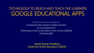 TECHNOLOGY TO REACH AND TEACH THE LEARNERS
GOOGLE EDUCATIONAL APPS
ONLINE INTERNATIONAL WORKSHOP
UTTARAKHAND OPEN UNIVERSITY (UOU), HALDWANI
IN COLLABORATION WITH
COMMONWEALTH EDUCATIONAL MEDIA CENTER FOR ASIA (CEMCA)
21-25 MAY 2020
Ashish Kumar Awadhiya
Centre for Online Education, IGNOU
 