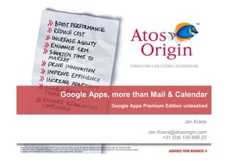 Google Apps, more than Mail & Calendar
                                                                                                                              Google Apps Premium Edition unleashed


                                                                                                                                                                                      Jan Krans

                                                                                                                                                                       Jan.Krans@atosorigin.com
                                                                                                                                                                             +31 (0)6 109.688.23
Atos, Atos and fish symbol, Atos Origin and fish symbol, Atos Consulting, and the fish itself are registered trademarks of Atos Origin SA. December 2009
© 2009 Atos Origin. Confidential information owned by Atos Origin, to be used by the recipient only. This document or any part of it, may not be reproduced, copied,
circulated and/or distributed nor quoted without prior written approval from Atos Origin.
 