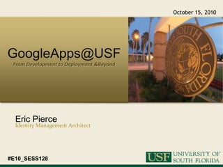 October 15, 2010 GoogleApps@USF From Development to Deployment & Beyond Eric Pierce Identity Management Architect #E10_SESS128 