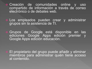  Creación de comunidades online y uso
compartido de información a través de correo
electrónico o de debates web.
 Los empleados pueden crear y administrar
grupos sin la asistencia de TI.
 Grupos de Google está disponible en las
ediciones Google Apps edición premier y
Google Apps edición educación.
 El propietario del grupo puede añadir y eliminar
miembros para administrar quién tiene acceso
al contenido.
 