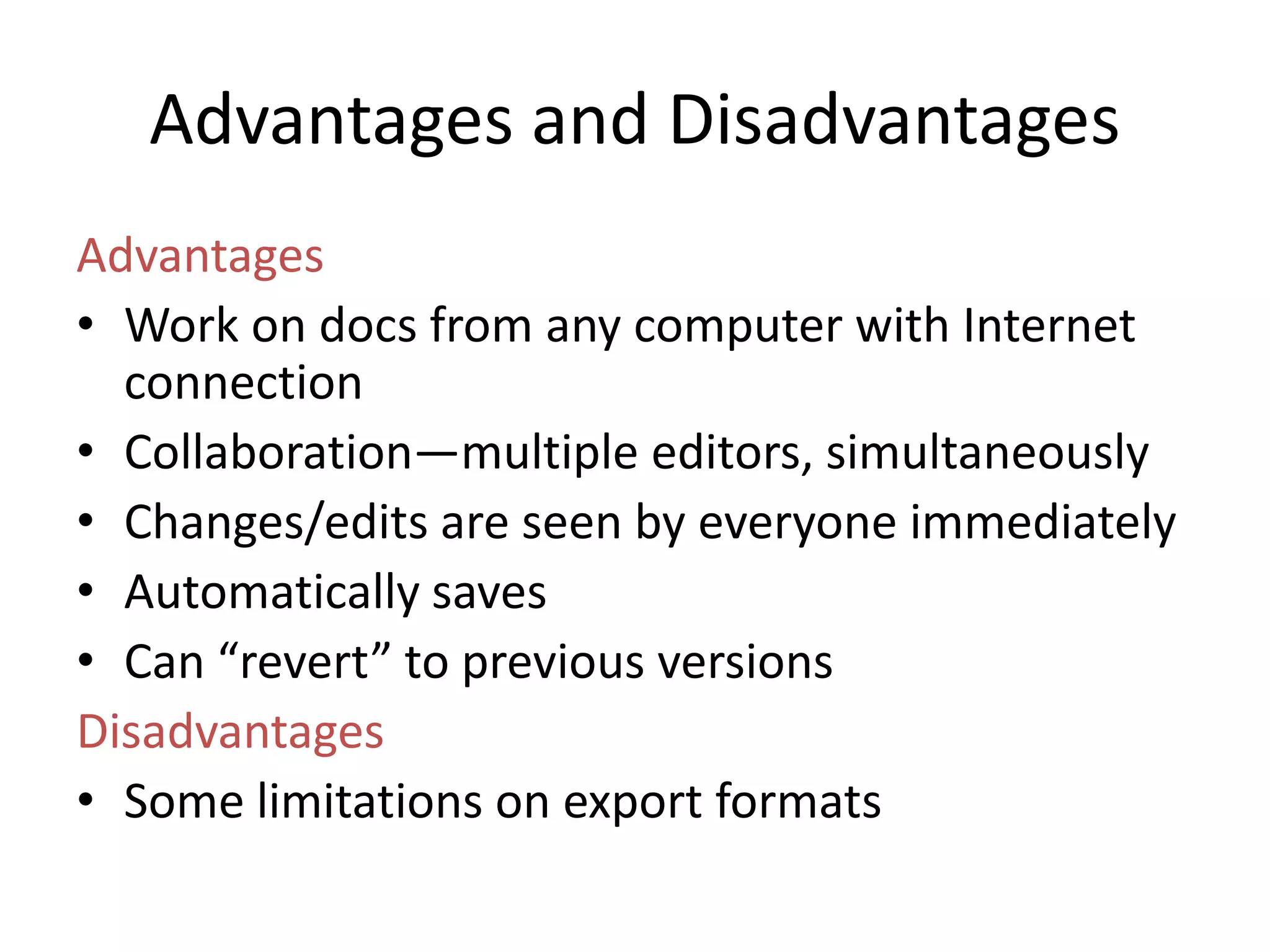 Advantages and Disadvantages
Advantages
• Work on docs from any computer with Internet
  connection
• Collaboration—multiple editors, simultaneously
• Changes/edits are seen by everyone immediately
• Automatically saves
• Can “revert” to previous versions
Disadvantages
• Some limitations on export formats
 