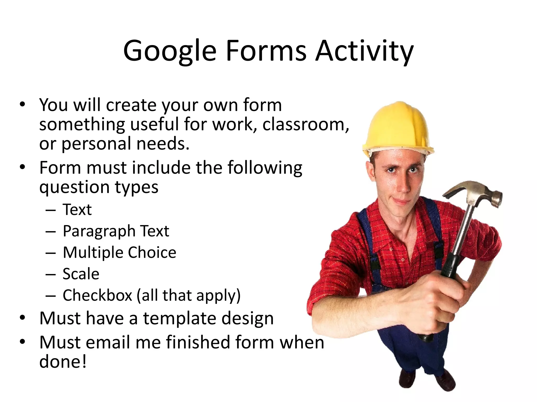 Google Forms Activity
• You will create your own form
  something useful for work, classroom,
  or personal needs.
• Form must include the following
  question types
   –   Text
   –   Paragraph Text
   –   Multiple Choice
   –   Scale
   –   Checkbox (all that apply)
• Must have a template design
• Must email me finished form when
  done!
 