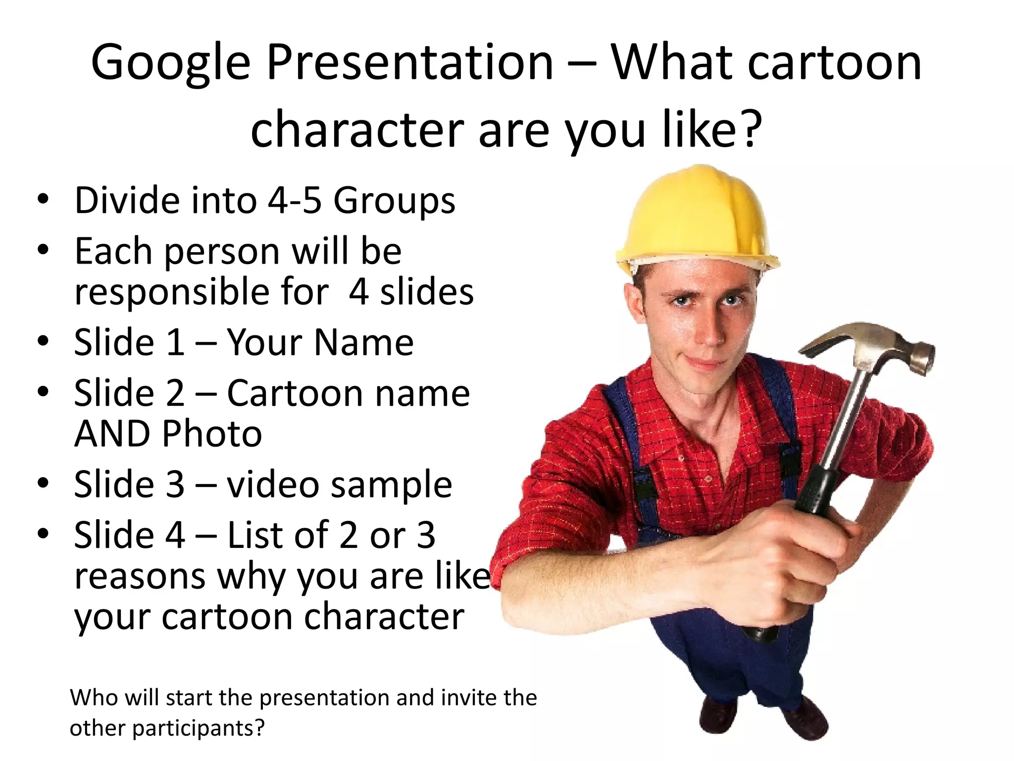 Google Presentation – What cartoon
         character are you like?
• Divide into 4-5 Groups
• Each person will be
  responsible for 4 slides
• Slide 1 – Your Name
• Slide 2 – Cartoon name
  AND Photo
• Slide 3 – video sample
• Slide 4 – List of 2 or 3
  reasons why you are like
  your cartoon character
 Who will start the presentation and invite the
 other participants?
 