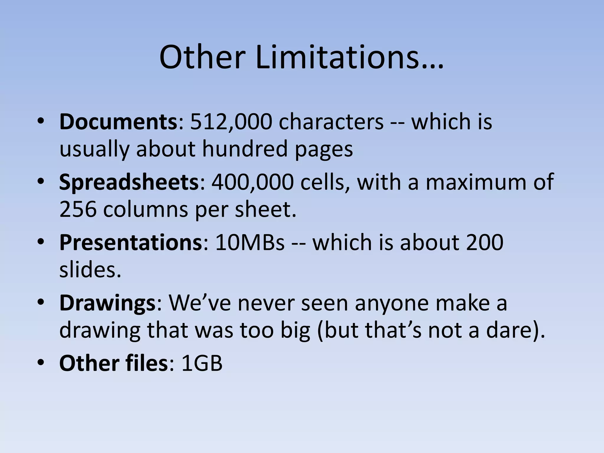 Other Limitations…
• Documents: 512,000 characters -- which is
  usually about hundred pages
• Spreadsheets: 400,000 cells, with a maximum of
  256 columns per sheet.
• Presentations: 10MBs -- which is about 200
  slides.
• Drawings: We’ve never seen anyone make a
  drawing that was too big (but that’s not a dare).
• Other files: 1GB
 