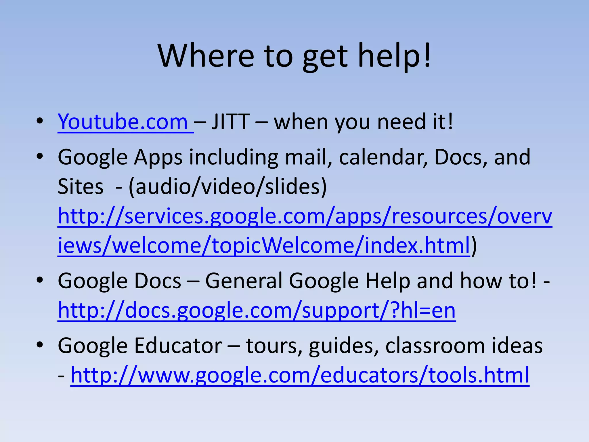 Where to get help!
• Youtube.com – JITT – when you need it!
• Google Apps including mail, calendar, Docs, and
  Sites - (audio/video/slides)
  http://services.google.com/apps/resources/overv
  iews/welcome/topicWelcome/index.html)
• Google Docs – General Google Help and how to! -
  http://docs.google.com/support/?hl=en
• Google Educator – tours, guides, classroom ideas
  - http://www.google.com/educators/tools.html
 